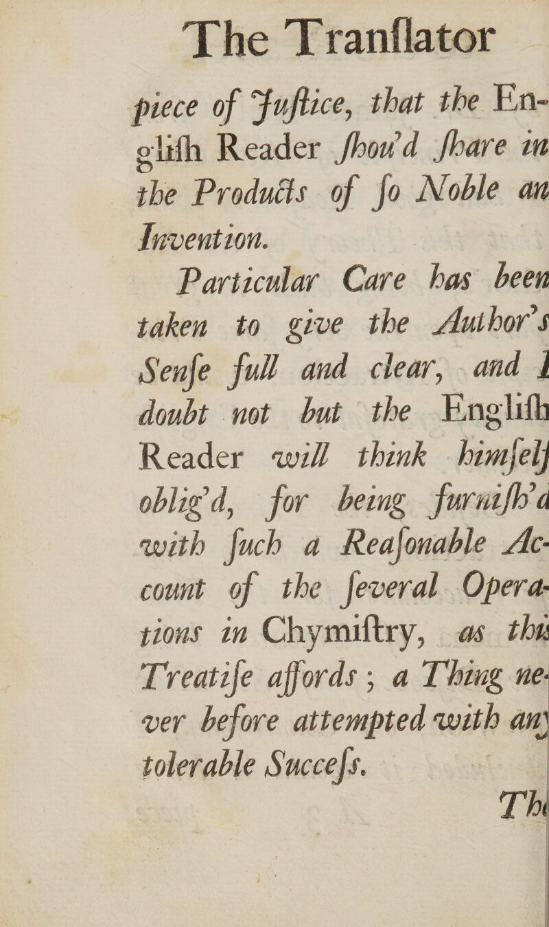 piece of JuJlice, that the En- glifh Reader Jhoud Jhare in the Products of jo Noble an Invention. Particular Care has been taken to give the Author's Senfe full and clear, and J doubt not but the Eng lift] Reader will think himjelj oblig'd, for being furmfh'a with fuch a Reafonable Ac¬ count of the jeveral Opera¬ tions in Chymiftry, as thu Treat ife affords ; a Thing ne¬ ver before attempted with am tolerable Succefs. TU