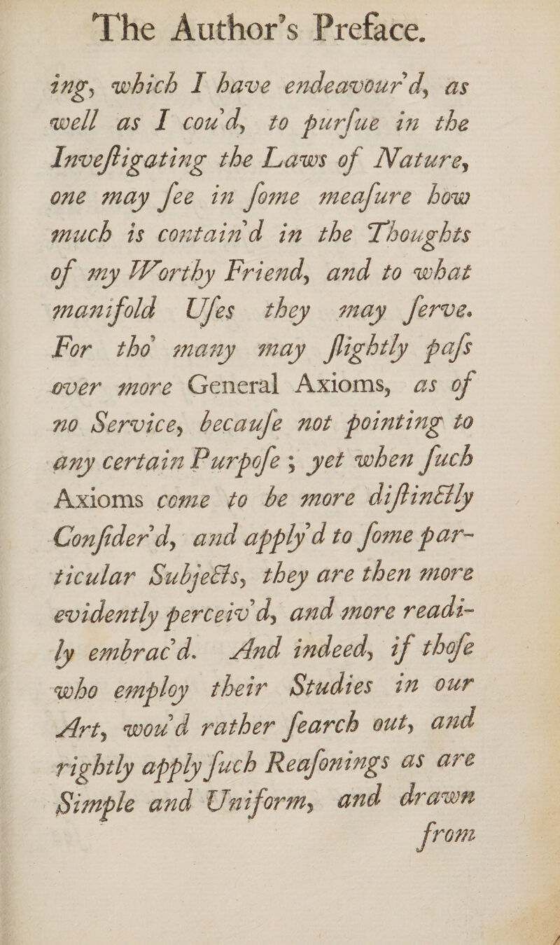 ing, which I have endeavour d, as well as I cou'd, to purfue in the Invejligating the Laws of Nature, one may fee in fame meafure how much is contain'd in the 'Thoughts of my Worthy Friend., and to what manifold Lfes they may ferve. For tho many may fightly pafs over more General Axioms, as of no Service, becauje not pointing to any certain Purpofe ; yet when fuch Axioms come to be more difin&ly Confder d, and apply d to fome par¬ ticular Subje&s, they are then more evidently perceiv d, and more readi¬ ly embrac'd. And indeed, if thofe who employ their Studies in our Art, wou'd rather Jearch out, and rightly apply fuch Reafonings as are Simple and Uniform, and drawn from