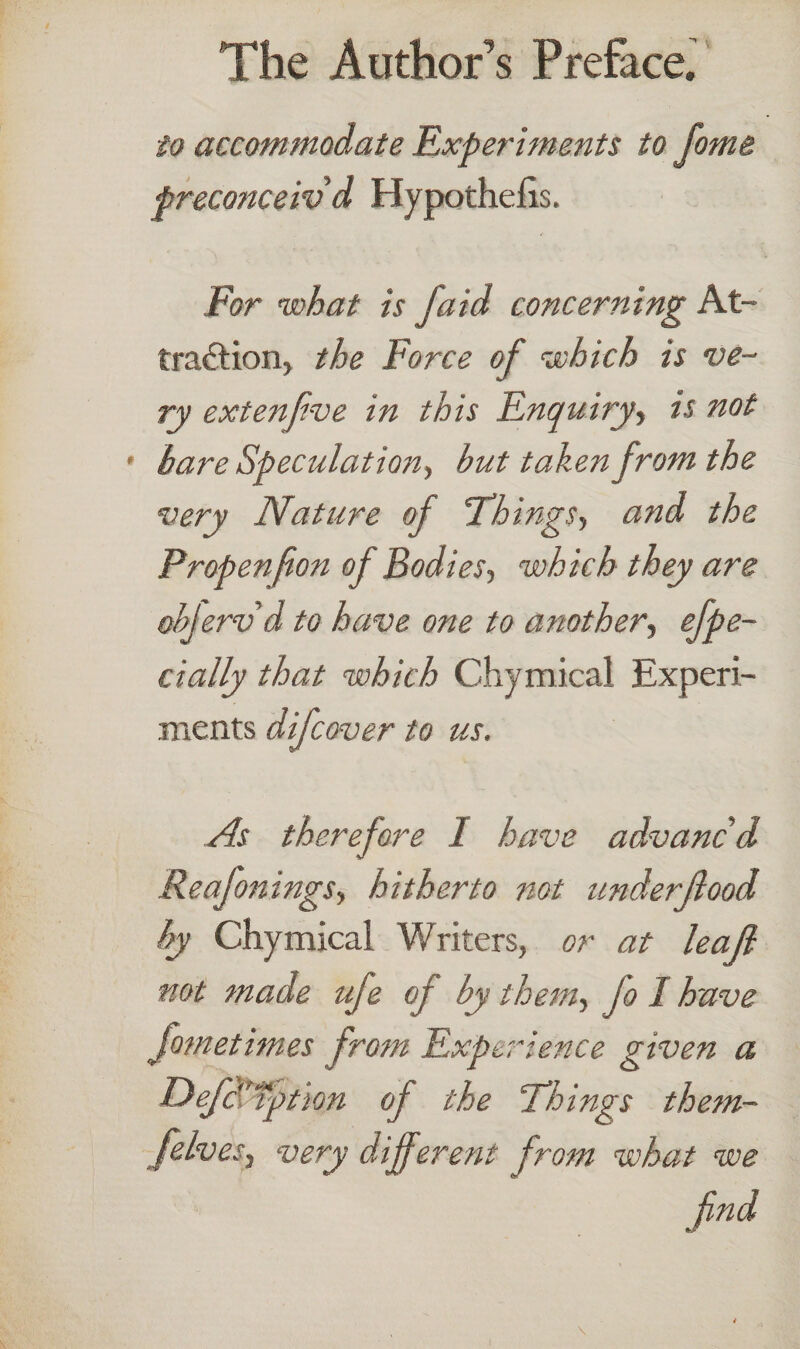 to accommodate Experiments to fotne preconceiv d Hypothecs. For what is J,'aid concerning At¬ traction, the Force of which is ve¬ ry extenfive in this Enquiry, is not bare Speculation, but taken from the very Nature of Things, and the Propen (ion of Bodies, which they are objerv d to have one to another, efpe- cially that which Chymical Experi¬ ments difcover to us. As therefore 1 have advanc’d Reafonings, hitherto not underjlood by Chymical Writers, or at leaf not made ufe of by them, fo I have fometimes from Experience given a DefaTption of the Things them- felves, very different from what we