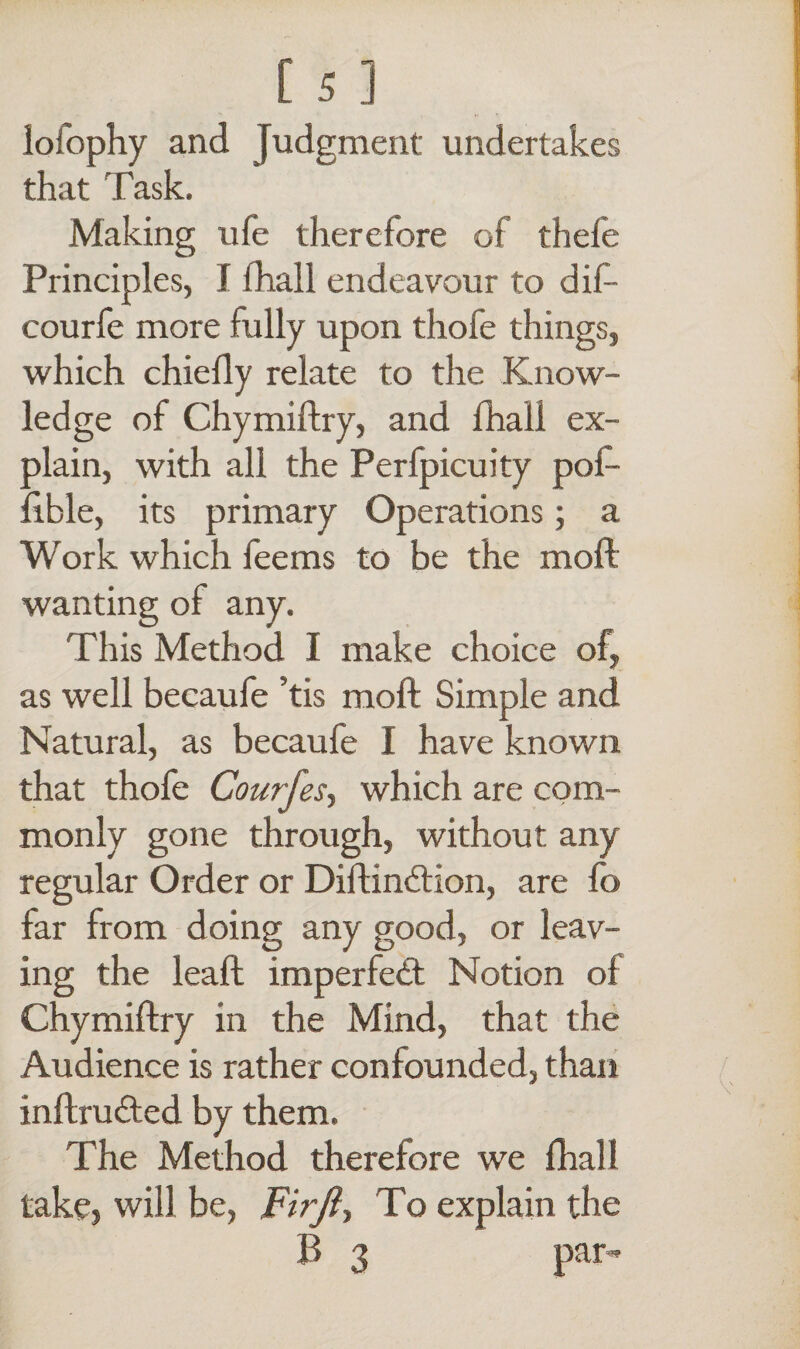 lofophy and judgment undertakes that Task. Making ufe therefore of thefe Principles, I (hall endeavour to dif- courfe more fully upon thofe things, which chiefly relate to the Know¬ ledge of Chymiftry, and fhall ex¬ plain, with all the Perlpicuity pof- fible, its primary Operations; a Work which feems to be the moll wanting of any. This Method I make choice of, as well becaufe ’tis moll Simple and Natural, as becaufe I have known that thofe Courfes, which are com¬ monly gone through, without any regular Order or Diftindtion, are fo far from doing any good, or leav¬ ing the leaft imperfedt Notion of Chymiftry in the Mind, that the Audience is rather confounded, than inftrudted by them. The Method therefore we fhall take? will be, Firft-, To explain the B 3 par-