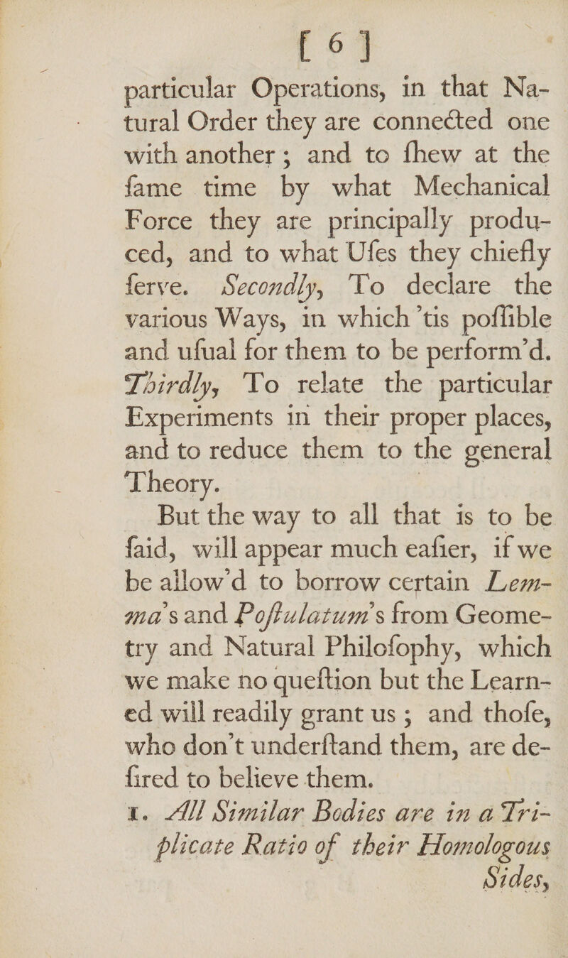 particular Operations, in that Na¬ tural Order they are connected one with another; and to fhew at the fame time by what Mechanical Force they are principally produ¬ ced, and to what Ufes they chiefly ferve. Secondly, To declare the various Ways, in which ’tis poflible and ufual for them to be perform’d. 'Thirdly, To relate the particular Experiments in their proper places, and to reduce them to the general But the way to all that is to be faid, will appear much eafler, if we be allow’d to borrow certain Lem¬ mas and Pojlulatums from Geome¬ try and Natural Philofophy, which we make no queftion but the Learn¬ ed will readily grant us; and thofe, who don’t underftand them, are de- flred to believe them, i. All Similar Bodies are in a Tri¬ plicate Ratio of their Homologous Sides,