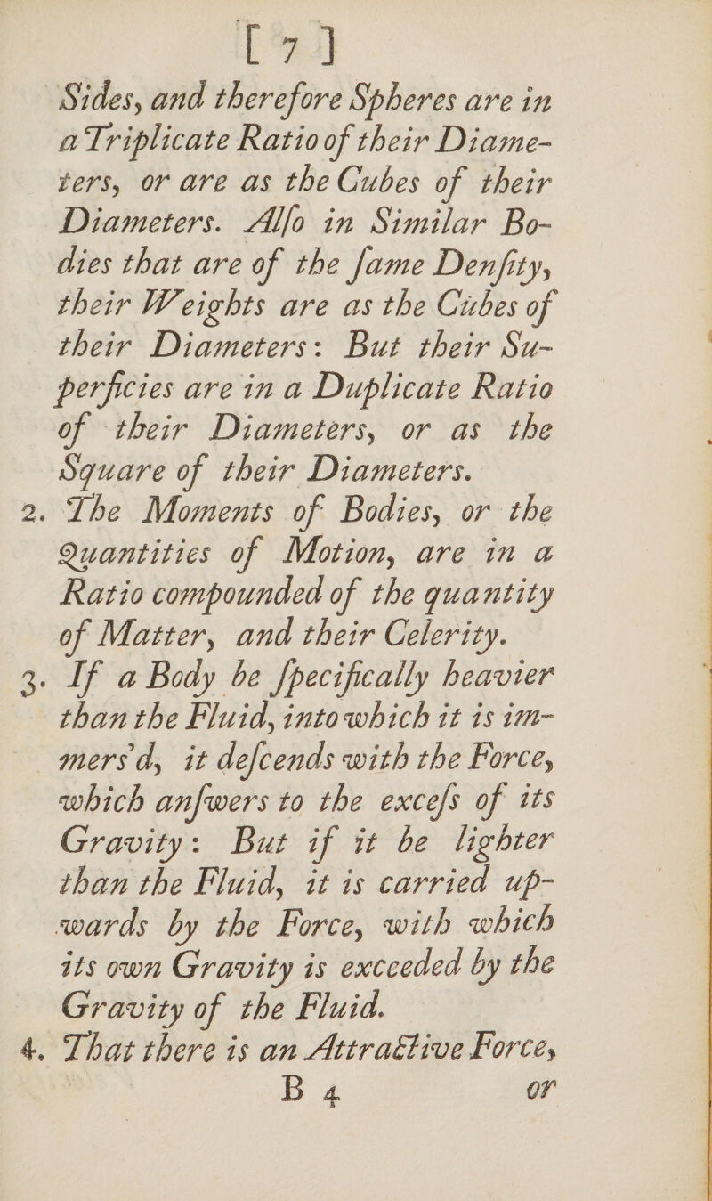 Sides, and therefore Spheres are in a Triplicate Ratio of their Diame¬ ters, or are as the Cubes of their Diameters. Alfo in Similar Bo¬ dies that are of the fame Denfity, their Weights are as the Cubes of their Diameters: But their Su¬ perficies are in a Duplicate Ratio of their Diameters, or as the Square of their Diameters. 2. 'The Moments of Bodies, or the Quantities of Motion, are in a Ratio compounded of the quantity of Matter, and their Celerity. 3. If a Body be fpecifically heavier than the Fluid, into which it is im¬ mers'd, it defcends with the Force, which anfwers to the excefs of its Gravity: But if it be lighter than the Fluid, it is carried up¬ wards by the Force, with which its own Gravity is exceeded by the Gravity of the Fluid. 4. That there is an Attractive Force, B 4 or