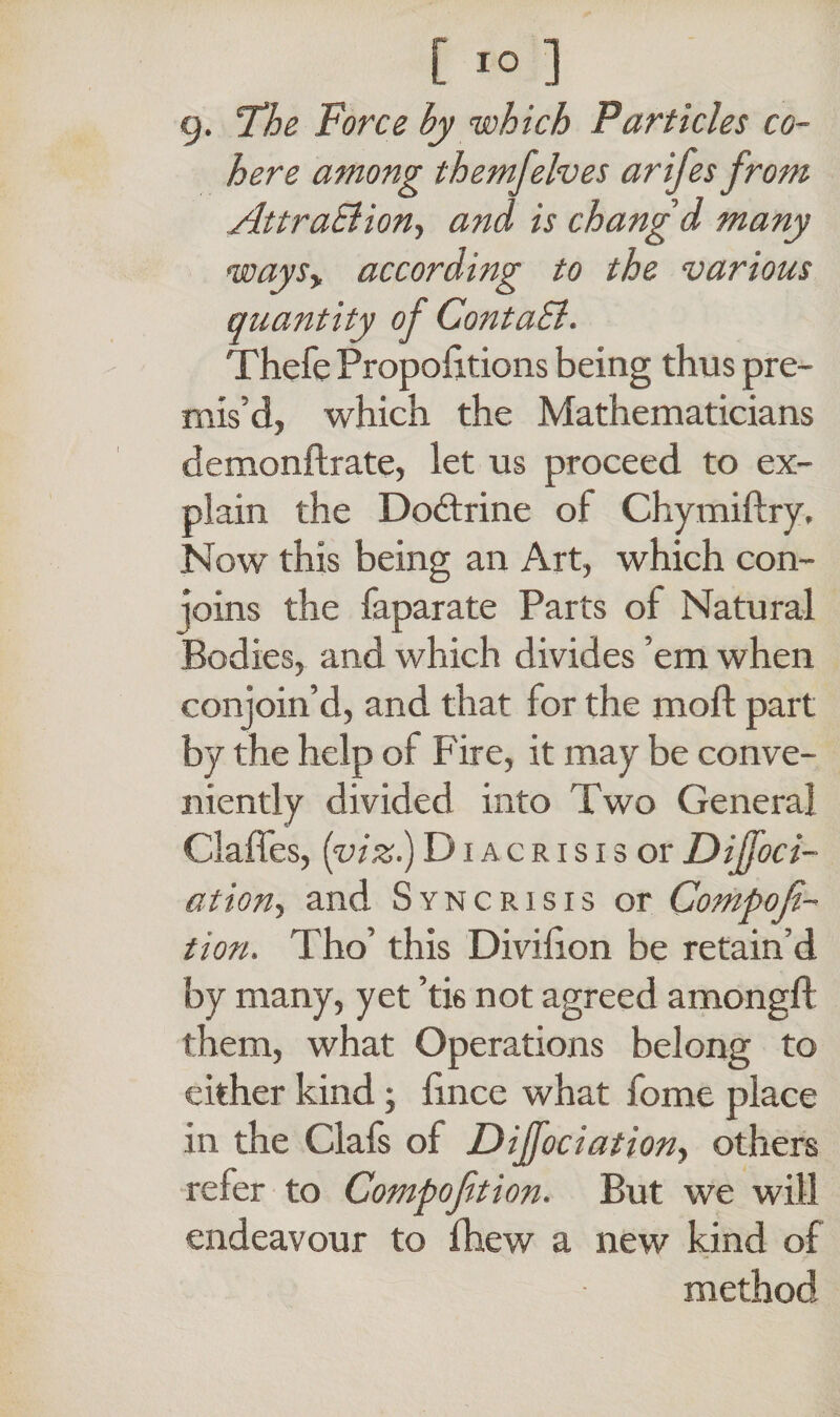 9. The Force by which Particles co¬ here among themfelves arifes from Attraction, and is chang'd many waysy according to the various quantity of ContaSl. Thefe Proportions being thus pre¬ mis'd, which the Mathematicians demonftrate, let us proceed to ex¬ plain the Dodtrine of Chymiftry, Now this being an Art, which con¬ joins the faparate Parts of Natural Bodies, and which divides ’em when conjoin’d, and that for the mofl part by the help of Fire, it may be conve¬ niently divided into Two General Gaffes, (viz.) Diacrisis or Dijfoci- ation, and Sync risis or Compofi- tion. Tho’ this Divifion be retain’d by many, yet ’tis not agreed amongfl them, what Operations belong to either kind; fince what fome place in the Ciafs of DiJJociation, others refer to Compoftion. But we will endeavour to fhew a new kind of method