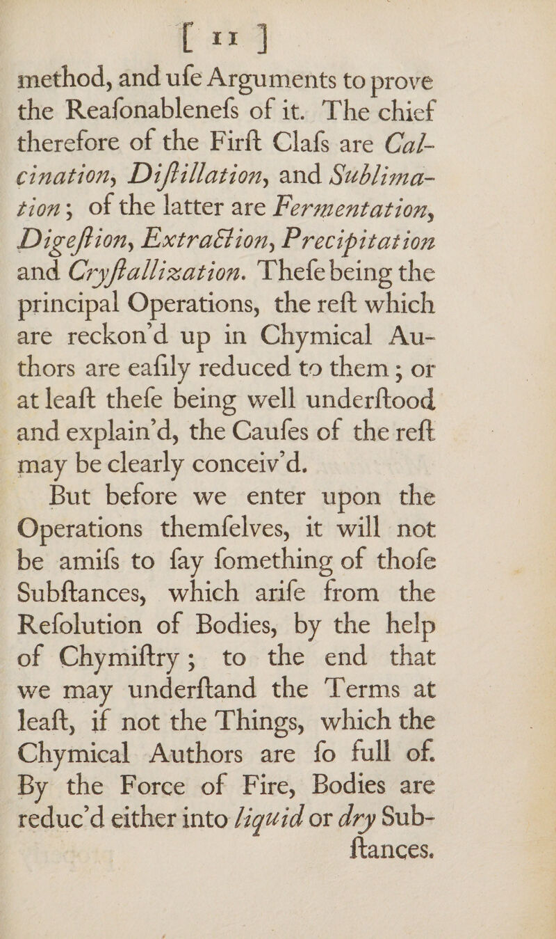 method, and ufe Arguments to prove the Reafonablenefs of it. The chief therefore of the Firft Clafs are Cal¬ cination^ Dijlillation, and Sublima¬ tion ; of the latter are Fermentation, Digejlion, ExtraBion, Precipitation and Cryjlallization. Thefe being the principal Operations, the reft which are reckon’d up in Chymical Au¬ thors are eaftly reduced to them; or at leaft thefe being well underftood and explain’d, the Caufes of the reft may be clearly conceiv’d. But before we enter upon the Operations themfelves, it will not be amifs to fay fomething of thofe Subftances, which arife from the Refolution of Bodies, by the help of Chymiftry; to the end that we may underftand the Terms at leaft, if not the Things, which the Chymical Authors are fo full of. By the Force of Fire, Bodies are reduc’d either into liquid or dry Sub¬ ftances.