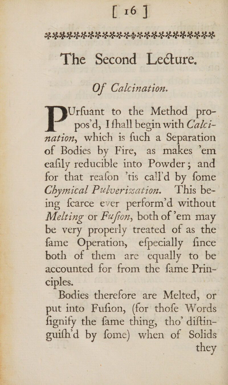 The Second Ledure. Of Calcination. PUrluant to the Method pro¬ pos’d, I fhall begin with Calci¬ nation> which is fuch a Separation of Bodies by Fire, as makes ’em cafily reducible into Powder; and for that reaion ’tis call’d by fome Chymical Pulverization. This be¬ ing fcarce ever perform’d without Melting or Fujion, both of ’em may be very properly treated of as the fame Operation, efpecially fince both of them are equally to be accounted for from the fame Prin¬ ciples. Bodies therefore are Melted, or put into Fulion, (for thofe Words lignity the fame thing, tho’ diftin- guifh’d by fome) when of Solids they