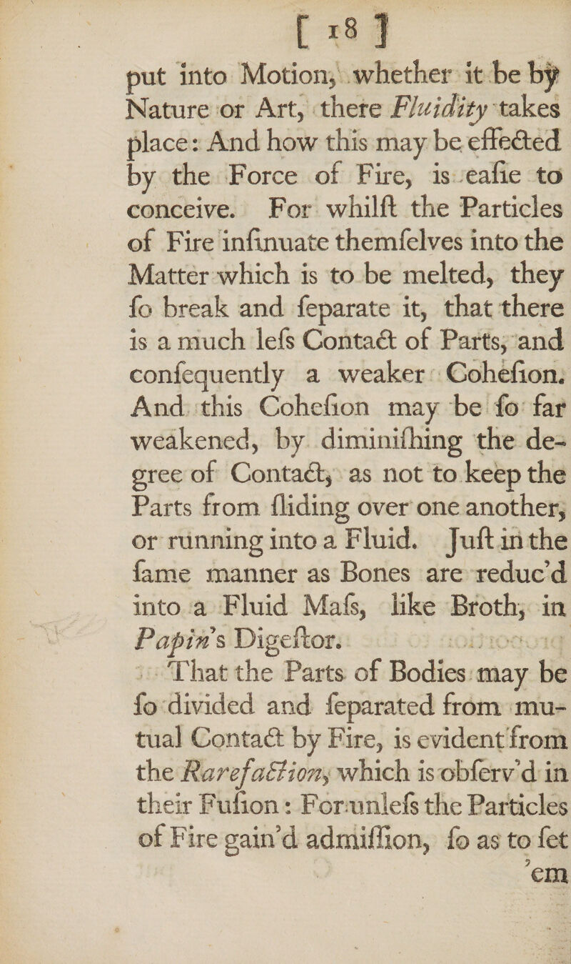 put into Motion, whether it be by Nature or Art, there Fluidity takes i>lace: And how this may be effected by the Force of Fire, is eafte to conceive. For whilft the Particles of Fire inftnuate themfelves into the Matter which is to be melted, they fo break and feparate it, that there is a much lefs Contact of Parts, and confequently a weaker Coheiion. And this Cohefton may be fo far weakened, by diminifhing the de¬ gree of Contact, as not to keep the Parts from Hiding over one another, or running into a Fluid. Juft in the fame manner as Bones are reduc’d into a Fluid Mafs, like Broth, in Papins Digeftor. That the Parts of Bodies may be fo divided and feparated from mu¬ tual Contact by Fire, is evident from the RarefaBioriy which is obferv’d in their Fulion: For unlefs the Particles ot Fire gain’d admiffion, fo as to fet cm