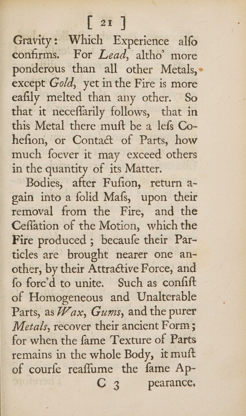 / Gravity: Which Experience alfo confirms. For Lead, altho’ more ponderous than all other Metals,» except Gold, yet in the Fire is more eafily melted than any other. So that it neceffarily follows, that in this Metal there mull be a lefs Co- hefion, or Contact of Parts, how much foever it may exceed others in the quantity of its Matter. Bodies, after Fufion, return a~ gain into a folid Mafs, upon their removal from the Fire, and the Ceffation of the Motion, which the Fire produced ; becaufe their Par¬ ticles are brought nearer one an¬ other, by their Attradlive Force, and fo forc’d to unite. Such as confift of Homogeneous and Unalterable Parts, as Wax, Gums, and the purer Metals, recover their ancient Form; for when the fame Texture of Parts remains in the whole Body, it muff of courfe reaflume the fame Ap- C 3 pearance.