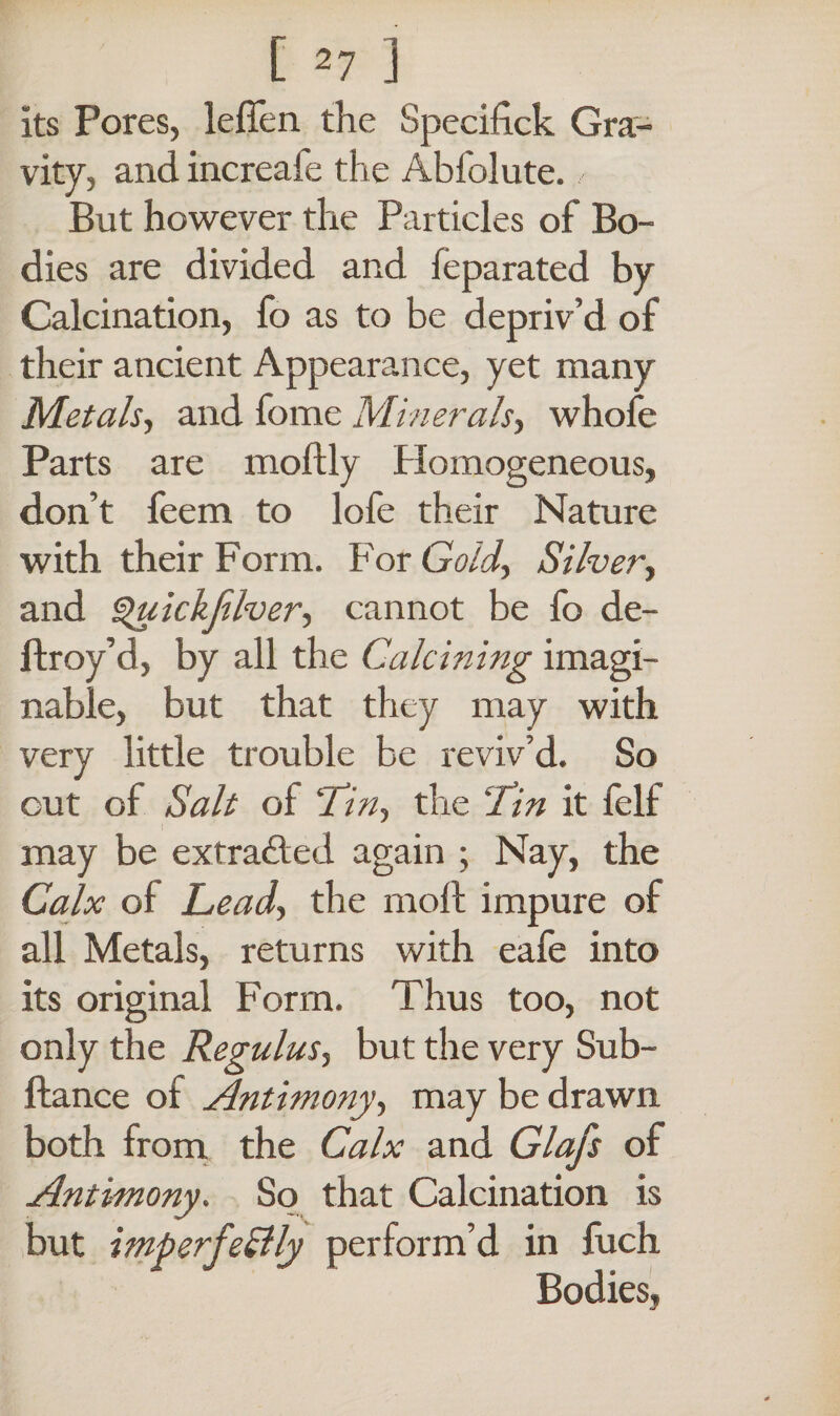 its Fores, leffen the Specifick Gra¬ vity, and increafe the Abfolute. But however the Particles of Bo¬ dies are divided and feparated by Calcination, fo as to be depriv’d of their ancient Appearance, yet many Metals, and fome Minerals, whofe Parts are moftly Plomogeneous, don’t feem to lofe their Nature with their Form. For Gold, Silver, and Quickfilver, cannot be fo de- ftroy’d, by all the Calcining imagi¬ nable, but that they may with very little trouble be reviv’d. So out of Salt of 'Tin, the Tin it felf may be extracted again ; Nay, the Calx of Lead, the molt impure of all Metals, returns with eafe into its original Form. Thus too, not only the Regulus, but the very Sub- ftance of Antimony, may be drawn both from the Calx and Glafs of Antimony. So that Calcination is but imperfeBly perform’d in fuch Bodies,