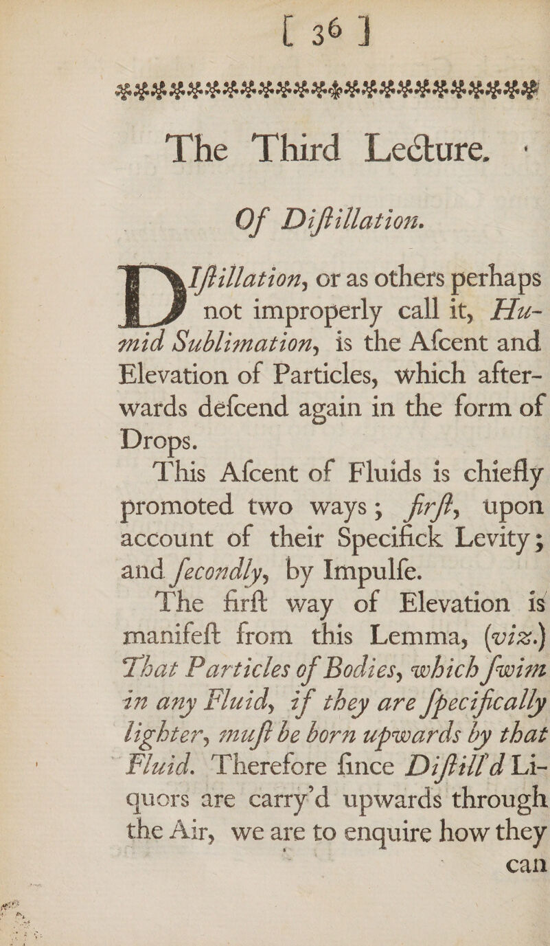 [ 3^ 3 The Third Lecture. ■ Of Dijiillation. D If illation, or as others perhaps not improperly call it, Hu¬ mid Sublimation, is the Afcent and Elevation of Particles, which after¬ wards defcend again in the form of Drops. This Afcent of Fluids is chiefly promoted two ways; upon account of their Specifick Levity; and fecondly, by Impulfe. The firft way of Elevation is manifeft from this Lemma, (viz.) !That Particles of Bodies, whichfwim in any Fluid, if they are fpecifcally lighter, muf be born upwards by that Fluid. Therefore fince Difill'd Li¬ quors are carry’d upwards through the Air, we are to enquire how they can
