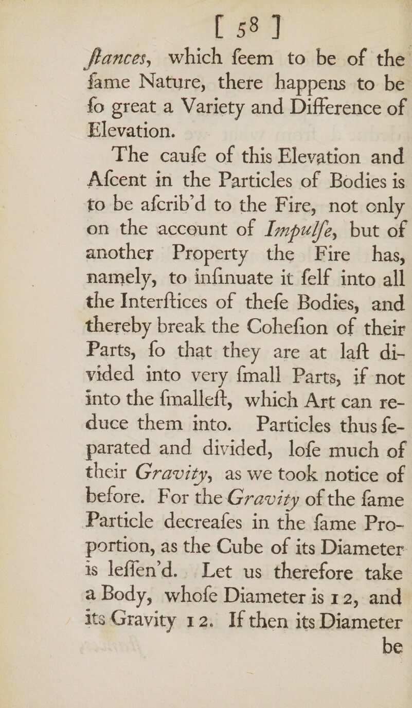 [ 53 ] fiances, which feem to be of the fame Nature, there happens to be fo great a Variety and Difference of Elevation. The caufe of this Elevation and Afcent in the Particles of Bodies is to be afcrib’d to the Fire, not only on the account of Impulfe, but of another Property the Fire has, namely, to infinuate it felf into all the Interdices of thefe Bodies, and thereby break the Coheflon of their Parts, fo that they are at lad di¬ vided into very fmall Parts, if not into the dualled, which Art can re¬ duce them into. Particles thus fe- parated and divided, lofe much of their Gravity, as we took notice of before. For the Gravity of the fame Particle decreafes in the fame Pro¬ portion, as the Cube of its Diameter is leden’d. Let us therefore take a Body, whofe Diameter is 12, and its Gravity 12. If then its Diameter be