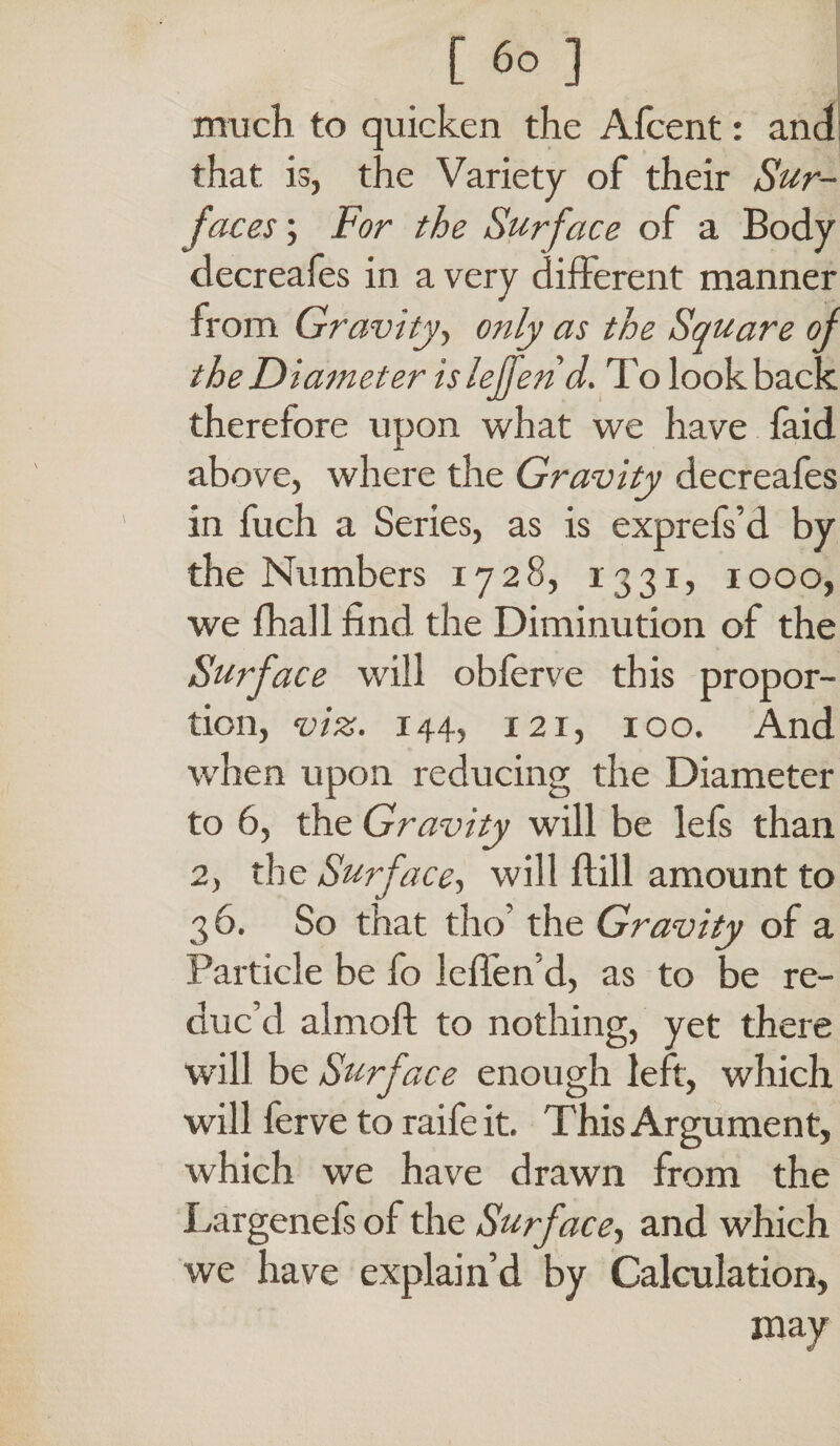much to quicken the Afcent: and that is, the Variety of their Sur¬ faces ; For the Surface of a Body decreafes in a very different manner from Gravity, only as the Square of the Diameter islejfend. To lookback therefore upon what we have faid above, where the Gravity decreafes in fuch a Series, as is expreiVd by the Numbers 1728, 1331, 1000, we fhall find the Diminution of the Surface will obferve this propor¬ tion, viz. 144, 121, 100. And when upon reducing the Diameter to 6, the Gravity will be lefs than 2, the Surface, will flill amount to 36. So that tho’ the Gravity of a Particle be fo leffen’d, as to be re¬ duc’d almoft to nothing, yet there will be Surface enough left, which will ferve to raife it. This Argument, which we have drawn from the Largenefs of the Surface, and which we have explain’d by Calculation, may