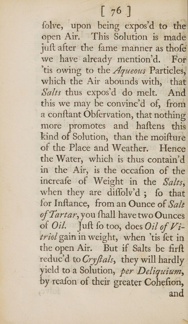 iblve, upon being expos’d to the open Air. This Solution is made juft after the fame manner as thofe we have already mention’d. For ’tis owing to the Aqueous Particles, which the Air abounds with, that Salts thus expos’d do melt. And this we may be convinc’d of, from a conftant Obfervation, that nothing more promotes and haftens this hind of Solution, than the moifture of the Place and Weather. Hence the Water, which is thus contain’d in the Air, is the occafton of the increafe of Weight in the Salts, when they are diffolv’d ; fo that lor Inftance, from an Ounce of Salt of Tartar, you fhall have two Ounces oi Oil. Juft fo too, does Oil of Vi¬ triol gain in weight, when ’tis fet in the open Air. But if Salts be firft reduc’d to Cryflals, they will hardly yield to a Solution, per Deliquium, by reafon ot their greater Cohefton,