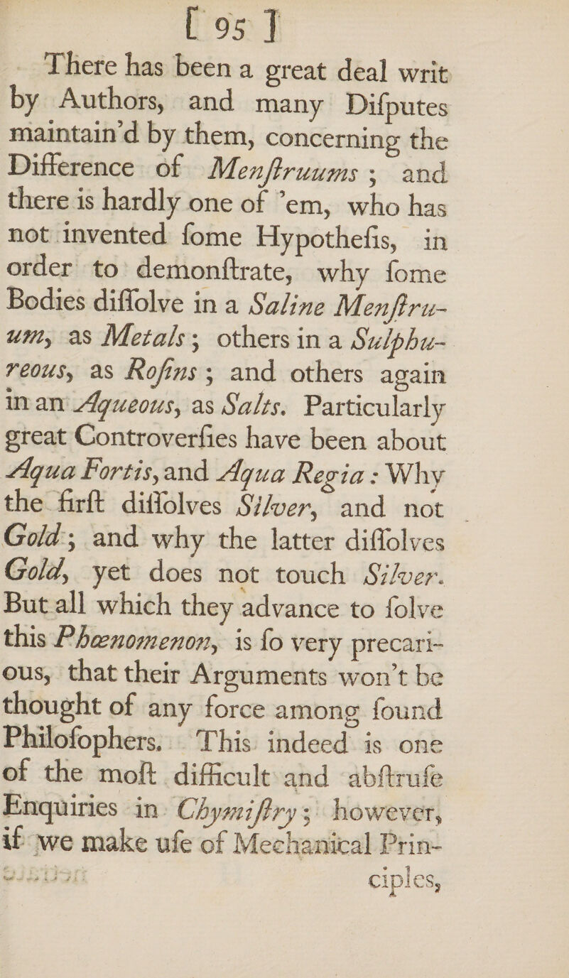 There has been a great deal writ by Authors, and many Difputes maintain d by them, concerning the Difference of Menjlruums; and there is hardly one of ’em, who has not invented fome Hypothecs, in order to demonftrate, why fome Bodies diffolve in a Saline Menjlru- um> as Metals; others in a Sulphu¬ reous-, as Rojins ; and others again in an Aqueous, as Salts. Particularly great Controverfies have been about Aqua Fortis, and Aqua Regia: Why the firft dillolves Silver, and not Gold \ and why the latter diffolves Gold\ yet does not touch Silver. But all which they advance to folve this Phoenomenon, is fo very precari¬ ous, that their Arguments won’t be thought of any force among found Philofophers. This indeed is one of the moil difficult and abftrufe , Enquiries in Chymijlry; however, if we make ufe of Mechanical Prin-
