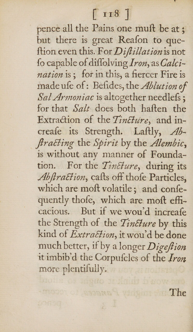 pence all the Pains one muft be at; but there is great Reafon to que- ftion even this. For Dijlillation is not fo capable of diffolving Iron, as Calci~ nation is; for in this, a fiercer Fire is made ufe of: Befides, the Ablution of Sal Ar?noniac is altogether needlefs; for that Salt does both haften the Extraction of the ‘TinElure, and in- creafe its Strength. Laftly, Ab- JlraBing the Spirit by the Alembic, is without any manner of Founda¬ tion. For the TinBure, during its AbflraBion, calls off thofe Particles, which are mo ft volatile; and confe- quently thofe, which are moft effi¬ cacious. But if we wou’d increafe the Strength of the TinBure by this kind of ExtraBion, it wou’d be done much better, if by a longer Digejlion it imbib’d the Corpufcles of the Iron more plentifully. The