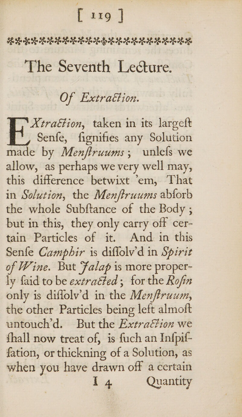 [ 1J9 ] The Seventh Le&ure. Of ExtraElion. EXtraS ion, taken in its largeft Senfe, fignifies any Solution made by Menjiruums ; unlefs we allow, as perhaps we very well may, this difference betwixt ’em, That in Solution, the Menjiruums abforb the whole Subftance of the Body ; but in this, they only carry off cer¬ tain Particles of it. And in this Senfe Camphir is diffolv’d in Spirit of Wine. But Jalap is more proper¬ ly faid to be extratled; for the Rofm only is diffolv’d in the Menjl ruuniy the other Particles being left almoffc untouch’d. But the Extraction we fhall now treat of, is fuch an Inlpif- fation, or thickning of a Solution, as when you have drawn off a certain I 4 Quantity