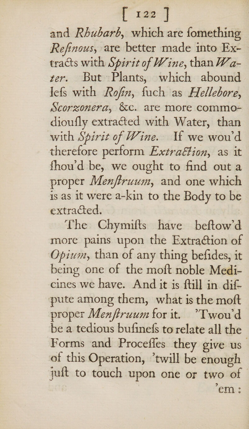 and Rhubarb, which are iomething Ref nous, are better made into Ex¬ tracts with Spirit of Wine, than Wa¬ ter. But Plants, which abound lefs with Rofin, fuch as Hellebore, Scorzonera, &c. are more commo- dioufly extracted with Water, than with Spirit of Wine. If we wou’d therefore perform Extra&ion, as it fhou’d be, we ought to find out a proper Menjlruum, and one which is as it were a-kin to the Body to be extracted. The Chymilts have bellow’d more pains upon the Extraction of Opium, than of any thing befides, it being one of the mod; noble Medi¬ cines we have. And it is ftill in dis¬ pute among them, what is the mod proper Menjlruum for it. ’Twou’d be a tedious bufinefs to relate all the Forms and Procedes they give us ot this Operation, ’twill be enough jud to touch upon one or two of ’em: