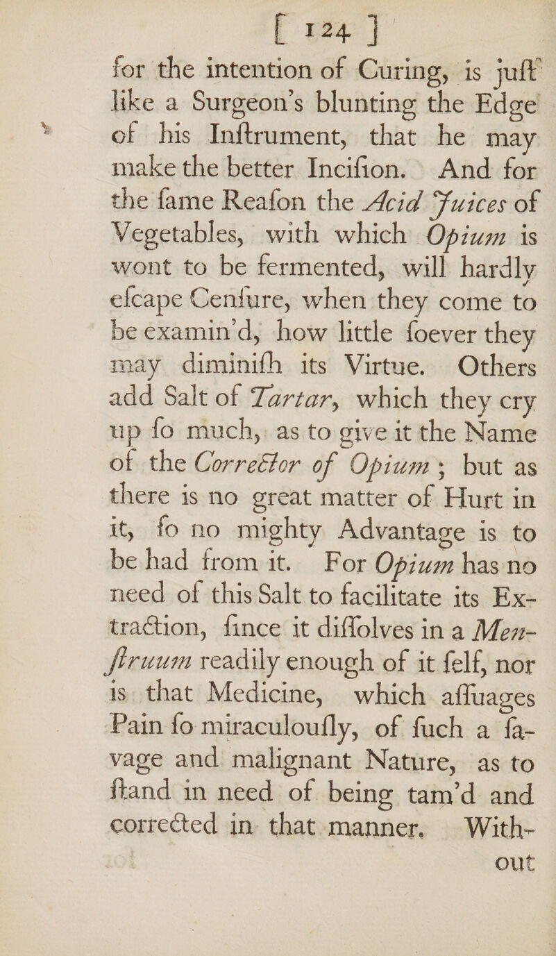 [ j24 ] for the intention of Curing, is juft like a Surgeon s blunting the Edge of his Inftrument, that he may make the better Incifton. And for the lame Reaion the Acid Juices of Vegetables, with which Opium is wont to be fermented, will hardlv efcape Ceniure, when they come to be examin’d, how little foever they may diminifh its Virtue. Others add Salt of Tartar, which they cry up fo much, as to give it the Name ol the CorreElcr of Opium ; but as there is no great matter of Hurt in it, fo no mighty Advantage is to be had from it. For Opium has no need ol this Salt to facilitate its Ex- tradion, ftnce it diftolves in a Men- firuum readily enough of it felf, nor is that Medicine, which afluages Pain fo miraculoully, of fuch a fa- vage and malignant Nature, as to ftand in need of being tam’d and correded in that manner. With¬ out