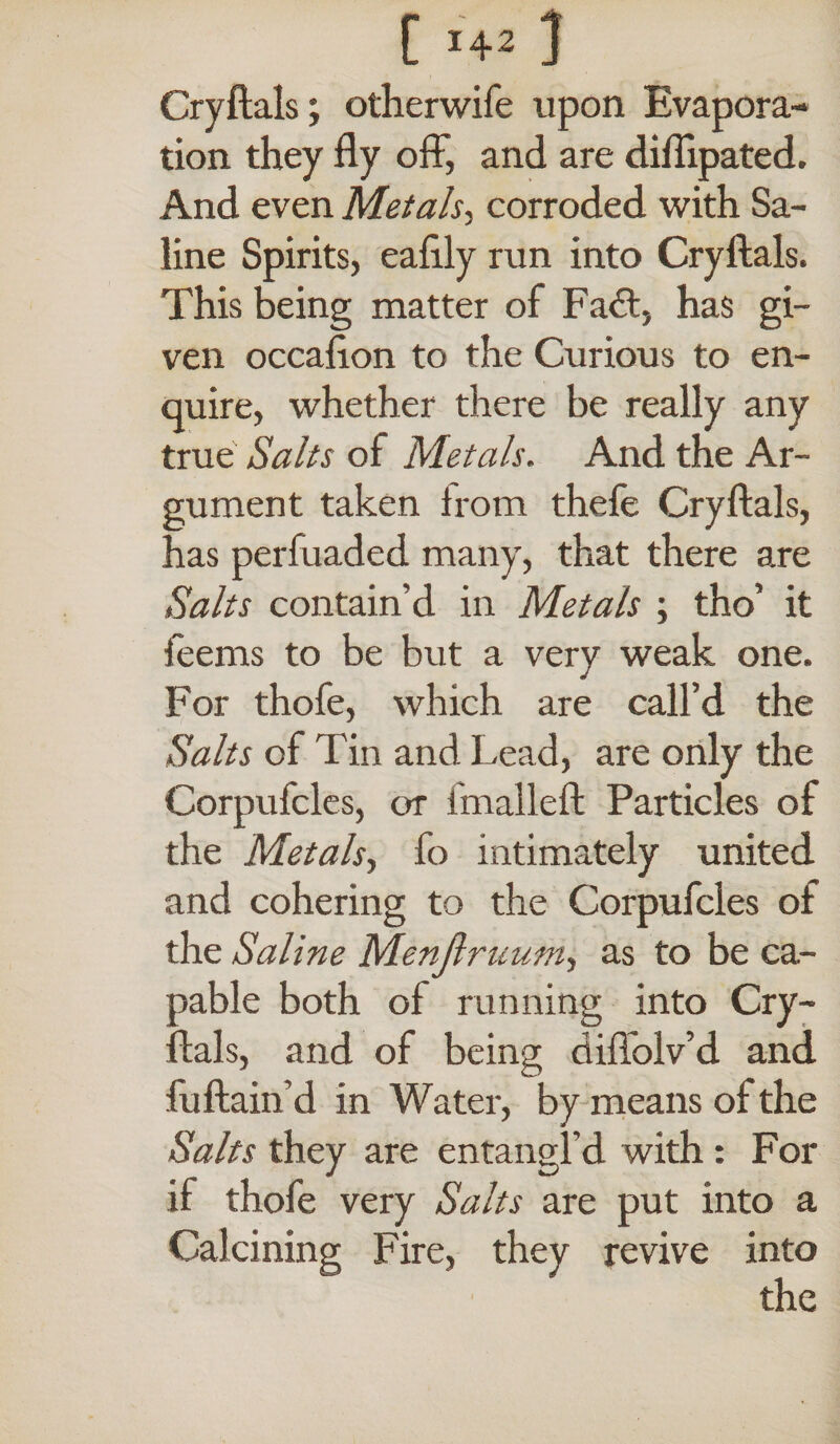 [ J42 } Cryftals; otherwife upon Evapora¬ tion they fly off, and are diffipated. And even Metals, corroded with Sa¬ line Spirits, eafily run into Cryftals. This being matter of Fa£t, has gi¬ ven occafton to the Curious to en¬ quire, whether there be really any true Salts of Metals. And the Ar¬ gument taken from thefe Cryftals, has perfuaded many, that there are Salts contain’d in Metals ; tho’ it feems to be but a very weak one. For thofe, which are call’d the Salts of Tin and Lead, are only the Corpufcles, or fmalleft Particles of the Metals, fo intimately united and cohering to the Corpufcles of the Saline Menjlruum, as to be ca¬ pable both of running into Cry¬ ftals, and of being diffolv’d and fuftain’d in Water, by means of the Salts they are entangl’d with: For if thofe very Salts are put into a Calcining Fire, they revive into the