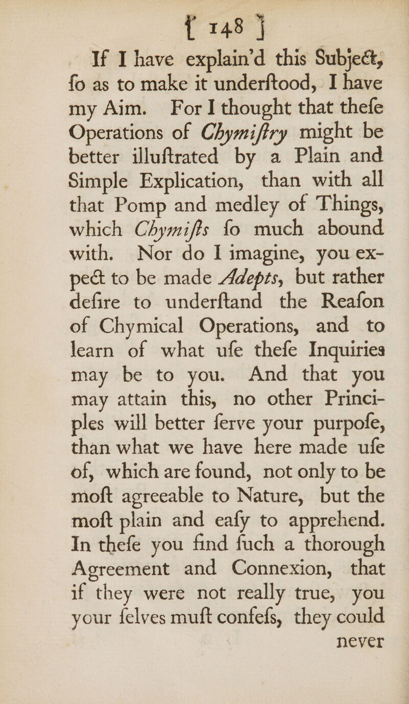 f H8 ] If I have explain’d this Subject, fo as to make it underftood, I have my Aim. For I thought that thefe Operations of Chymijlry might be better illud rated by a Plain and Simple Explication, than with all that Pomp and medley of Things, which Chymifts fo much abound with. Nor do I imagine, you ex¬ pert to be made Adepts, but rather defire to underftand the Realon of Chymical Operations, and to learn of what ufe thefe Inquiries may be to you. And that you may attain this, no other Princi¬ ples will better ferve your purpofe, than what we have here made ufe of, which are found, not only to be moft agreeable to Nature, but the moft plain and eafy to apprehend. In thefe you find fuch a thorough Agreement and Connexion, that if they were not really true, you your felves muft confefs, they could never