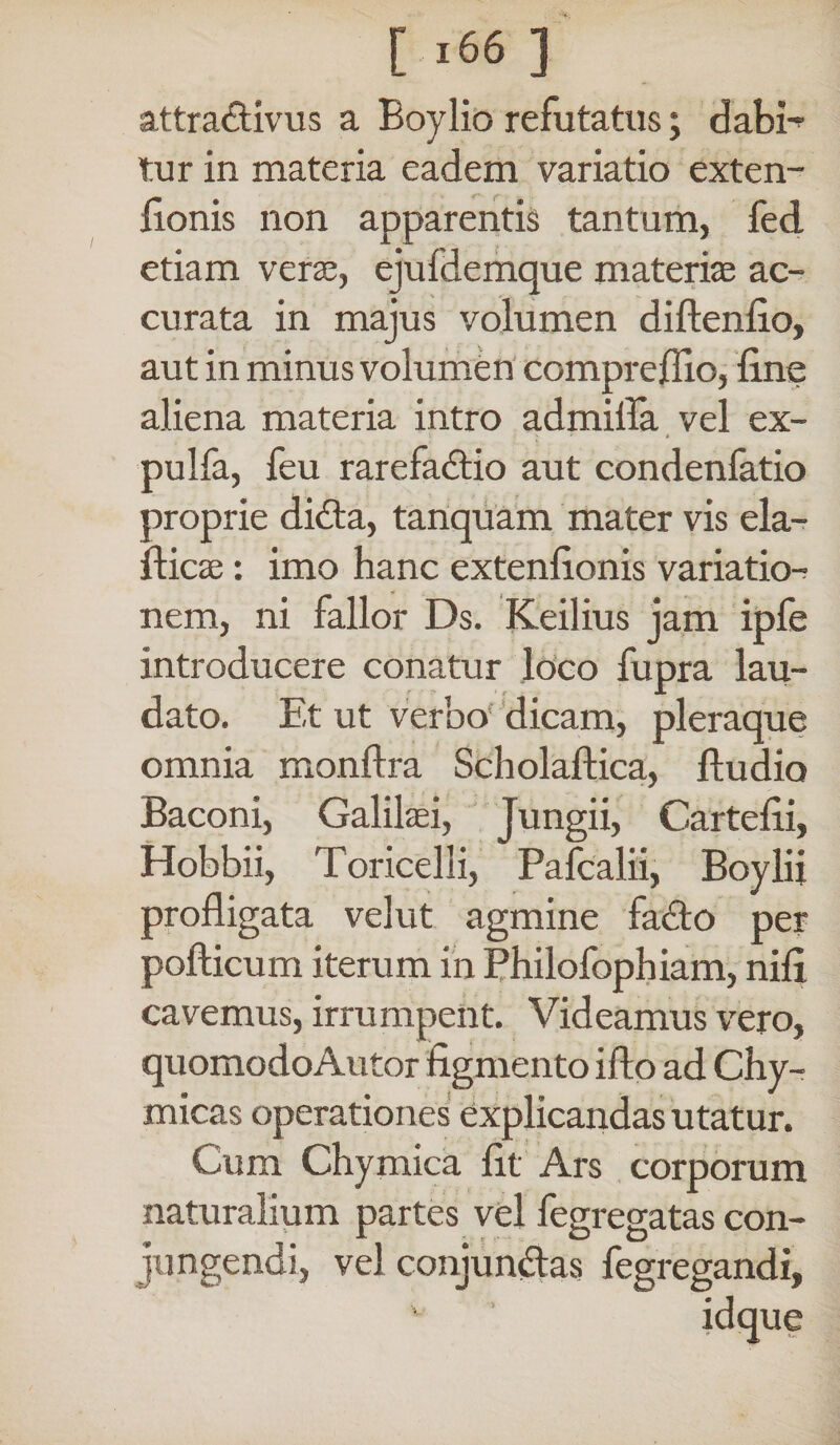 attra&ivus a Boylio refutatus; dabi-? tur in materia eadem variatio exten- fionis non apparentis tantum, fed etiam veras, ejufdemque materias ac¬ curata in majus volumen diftenfio, aut in minus volumen comprcffio, line aliena materia intro admifla vel ex- pulfa, feu rarefactio aut condenfatio proprie didta, tanquam mater vis ela- flicas: imo hanc extenfionis variation nem, ni fallor Ds. Keilius jam ipfe introducere conatur loco fupra lau¬ dato. Et ut verbo dicam, pleraque omnia monftra Scholaftica, Audio Baconi, Galilaei, Jungii, Cartefii, Hobbii, Toricelli, Pafcalii, Boylii profligata velut agmine facto per pollicum iterum in Philofophiam, nili cavemus, irrumpent. Videamus vero, quomodoAutor figmento ifto ad Chy- micas operationes explicandas utatur. Cum Chymica fit Ars corporum naturalium partes vel fegregatas con¬ jungendi, vel conjundtas fegregandi, idque