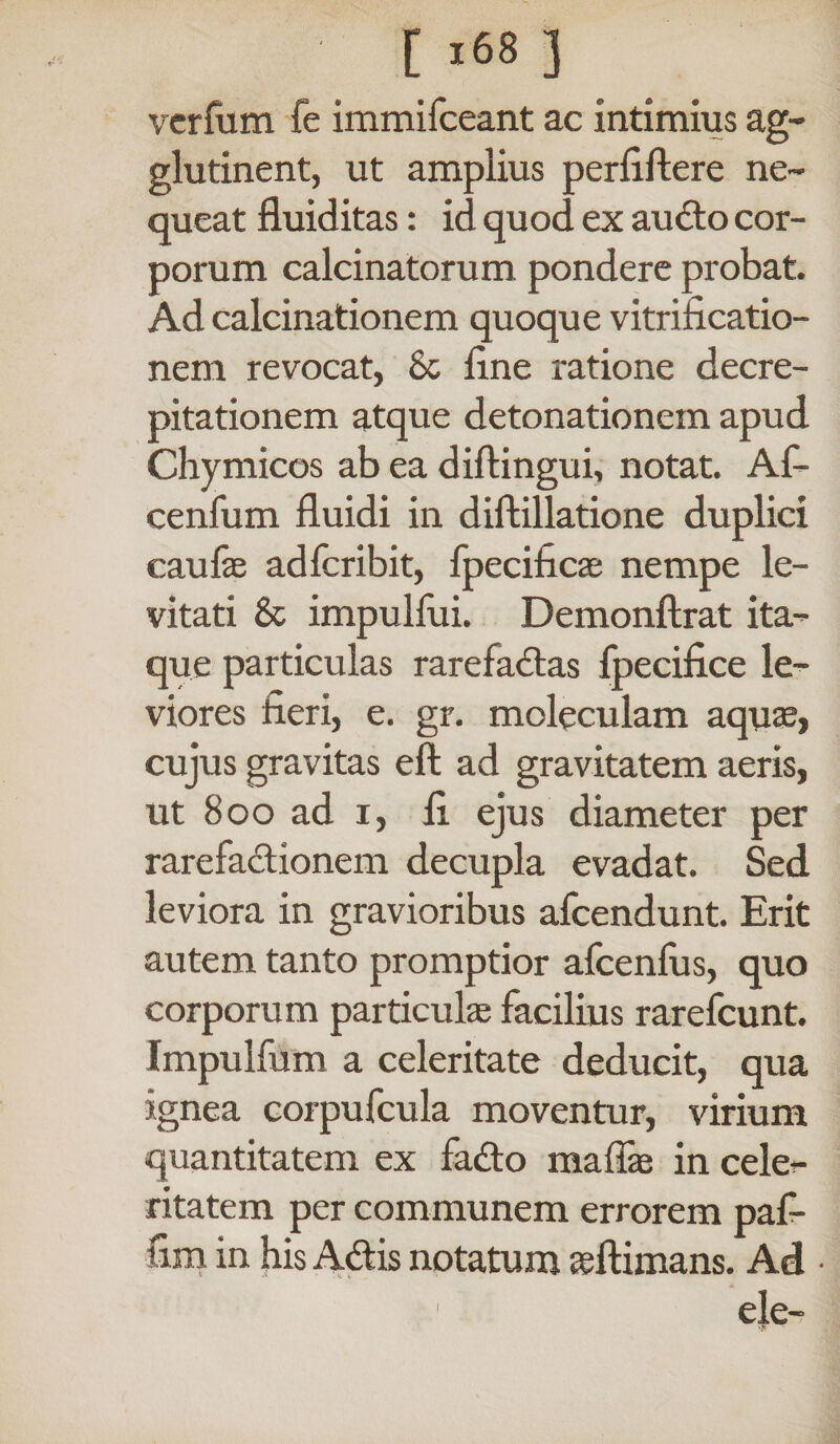 verfum fe immifceant ac intimius ag¬ glutinent, ut amplius perfiftere ne¬ queat fluiditas: id quod ex audio cor¬ porum calcinatorum pondere probat. Ad calcinationem quoque vitrificatio- nem revocat, Sc line ratione decre- pitationem atque detonationem apud Chymicos ab ea diftingui, notat. Af- cenfum fluidi in diftillatione duplici caufae ad fer ibit, fpecificas nempe le¬ vitati & impulfui. Demonftrat ita¬ que particulas rarefadtas fpecifice le¬ viores fieri, e. gr. moleculam aqu32, cujus gravitas eft ad gravitatem aeris, ut 800 ad i, fi ejus diameter per rarefadtionem decupla evadat. Sed leviora in gravioribus afeendunt. Erit autem tanto promptior afcenfus, quo corporum particulas facilius rarefeunt. Impulfum a celeritate deducit, qua ignea corpufcula moventur, virium quantitatem ex fadto mafias in cele¬ ritatem per communem errorem paf- fim in his Adlis notatum «ftimans. Ad • ele-