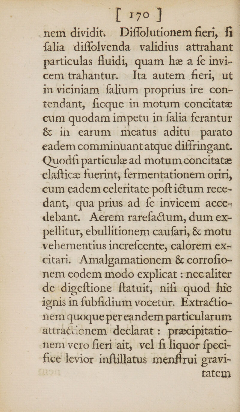 [ >7° ] nem dividit. Diffolutionem fieri, fi falia diffolvenda validius attrahant particulas fluidi, quam hae a fe invi¬ cem trahantur. Ita autem fieri, ut in viciniam Talium proprius ire con¬ tendant, ficque in motum concitatae cum quodam impetu in falia ferantur & in earum meatus aditu parato eadem comminuant atque diffringant. Quodfi particulae ad motu m concitatae elafticae fuerint, fermentationem oriri, cum eadem celeritate poft iCtum rece¬ dant, qua prius ad fe invicem acce¬ debant. Aerem rarefactum, dum ex¬ pellitur, ebullitionem caufari, & motu vehementius increfcente, calorem ex¬ citari. Amalgamationem & corrofio- nem eodem modo explicat: nec aliter de digeftione ffatuit, nili quod hic ignis in fubfidium vocetur. Extractio¬ nem quoque per eandem particularum attraCdcnem declarat: praecipitatio¬ nem vero fieri ait, vel fi liquor fpeci- fice levior inflillatus menfirui gravi¬ tatem
