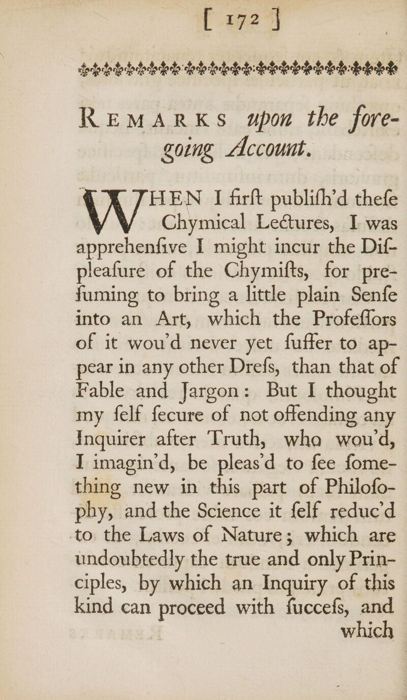 [ I?2 ] Remarks upon the fore¬ going Account. WHEN I firft publifh’d thefe Chymical Lectures, I was apprehenlive I might incur the Dif- pleafure of the Chymifts, for pre¬ suming to bring a little plain Senfe into an Art, which the Profeffors of it wou’d never yet fuller to ap¬ pear in any other Drefs, than that of Fable and Jargon: But I thought my felf fecure of not offending any Inquirer after Truth, who wou’d, I imagin’d, be pleas’d to fee Some¬ thing new in this part of Philofo- phy, and the Science it Self reduc’d to the Laws of Nature; which are undoubtedly the true and only Prin¬ ciples, by which an Inquiry of this kind can proceed with fuccefs, and which