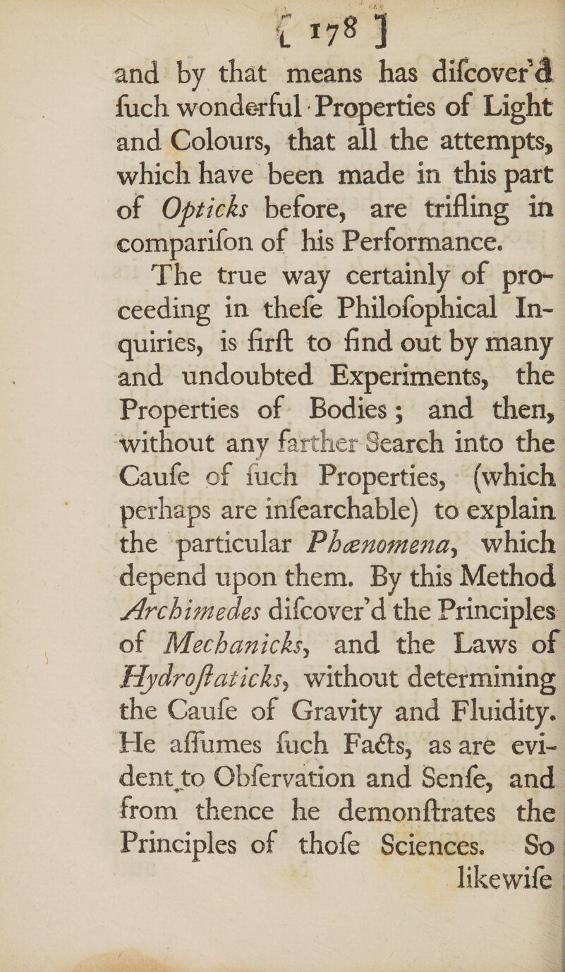 and by that means has difcover d fuch wonde-rful Properties of Light and Colours, that all the attempts, which have been made in this part of Opticks before, are trifling in comparifon of his Performance. The true way certainly of pro¬ ceeding in thefe Philofophical In¬ quiries, is firft to find out by many and undoubted Experiments, the Properties of Bodies; and then, without any farther Search into the Caufe of inch Properties, (which perhaps are infearchable) to explain the particular Phcenomena> which depend upon them. By this Method Archimedes difcover’d the Principles of Mechanicks, and the Laws of Hydrojiaticks, without determining the Caufe of Gravity and Fluidity. He affumes fuch Fails, as are evi¬ dent to Obfervation and Senfe, and from thence he demonftrates the Principles of thole Sciences. So likewile