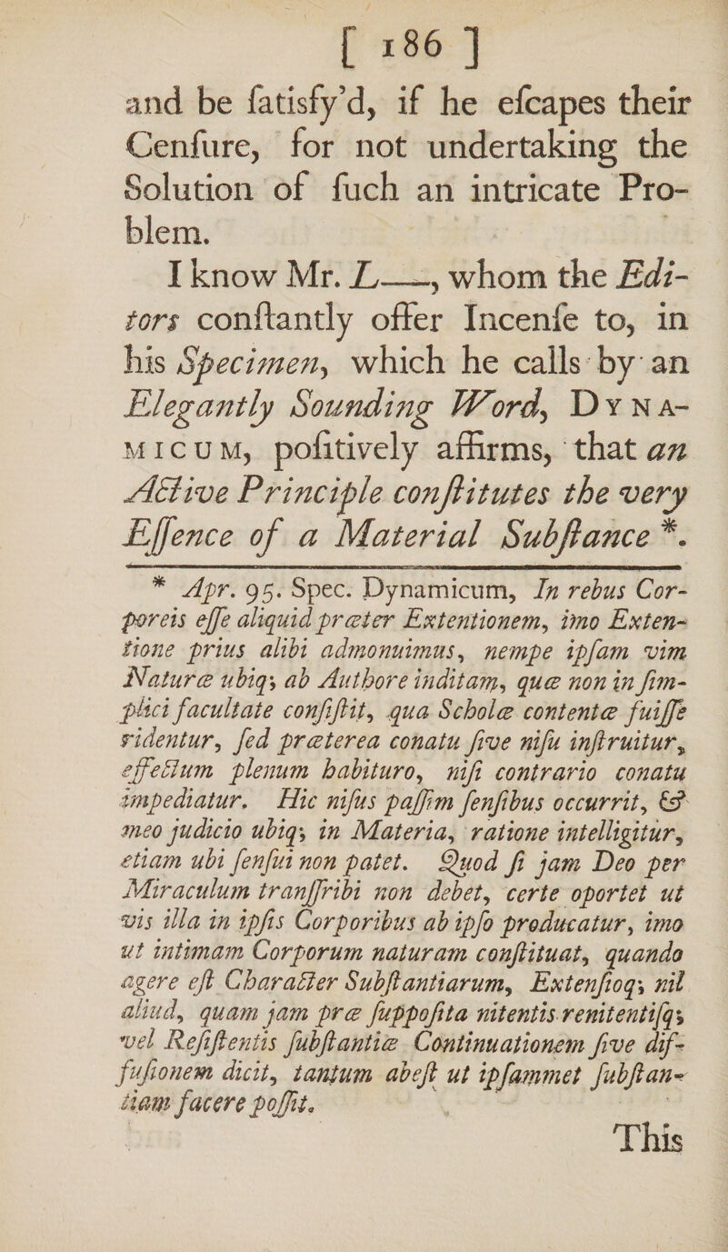 and be fatisfy’d, if he e{capes their Cenfure, for not undertaking the Solution of fuch an intricate Pro¬ blem. I know Mr. L—, whom the Edi¬ tors conflantly offer Incenfe to, in his Specimen-, which he calls by an Elegantly Sounding Word, Dvna- m i c u m, politively affirms, that an AElive Principle co?iJlitutes the very Ejjence of a Material Subflance *. * Apr. 95. Spec, pynamicum, In rebus Cor¬ poreis ejfe aliquid freed er Extentionem, imo Exten¬ tione prius alibi admonuimus, nempe ipfam vim Natures ubiq\ ab Author e inditam, ques non in Jim- pkei facultate confiftit, qua S choice contented fuijfe ridentur, fed pr ester ea conatu five nifu inftruiturs sffedlum plenum habituro, nifi contrario conatu impediatur. Hic nifus pajfim fenfibus occurrit, & meo judicio ubiq\ in Materia, ratione intelligitur, etiam ubi fenfui non patet. gjuod fi jam Beo per Miraculum tranffribi non debet, certe oportet ut vis illa in ipfis Corporibus ab ipfo producatur, imo ut intimam Corporum naturam confiituat, quando agere eft Char adi er Subft antiarum^ Extenfioq\ nil aliud, quam jam pres fuppofita nitentis renitentifq\ vel Refiftentis fubftantiee Continuationem five dif- fufionem dicit, tantum abejl ut ipfammet fubftan- iiam facere poffit. This