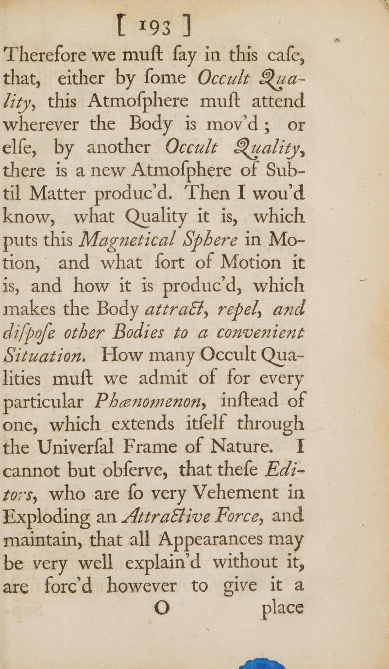 t x93 ] Therefore we muft fay in this cafe, that, either by fome Occult Qua¬ lity, this Atmofphere muft attend wherever the Body is mov’d ; or elfe, by another Occult Quality, there is a new Atmofphere of Sub¬ til Matter produc’d. Then I wou’d know, what Quality it is, which puts this Magnetical Sphere in Mo¬ tion, and what fort of Motion it is, and how it is produc’d, which makes the Body attraSl, repel, and clifpofe other Bodies to a convenient Situation. How many Occult Qua¬ lities muft we admit of for every particular Phenomenon, inftead of one, which extends itfelf through the Univerfal Frame of Nature. I cannot but obferve, that thefe Edi¬ tors, who are fo very Vehement in Exploding an AttraSl ive Force, and maintain, that all Appearances may be very well explain’d without it, are forc’d however to give it a O place