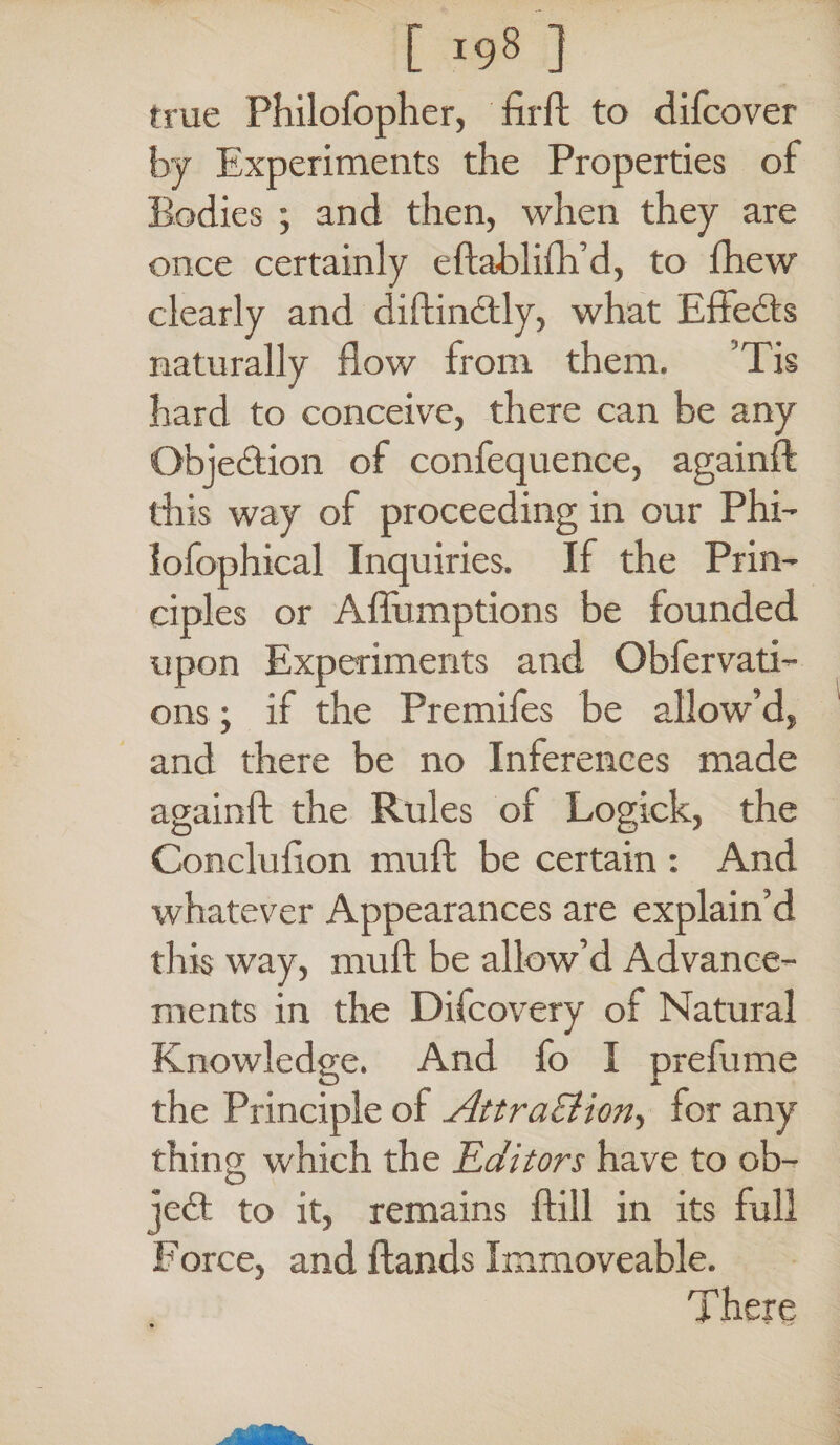 true Philofopher, firft to difcover by Experiments the Properties of Bodies ; and then, when they are once certainly eftablifh’d, to fhew clearly and diftindtly, what Effects naturally flow from them. Tis hard to conceive, there can be any Obje&ion of confequence, againft this way of proceeding in our Phi- lofophical Inquiries. If the Prin¬ ciples or Aflumptions be founded upon Experiments and Obfervati- ons; if the Premifes be allow’d, and there be no Inferences made againft the Rules of Logick, the Conclufton muft be certain : And whatever Appearances are explain’d this way, muft be allow’d Advance¬ ments in the Difcovery of Natural Knowledge. And fo I prelume the Principle of Attraction, for any thing which the Editors have to ob¬ ject to it, remains ftill in its full Force, and ftands Immoveable. There