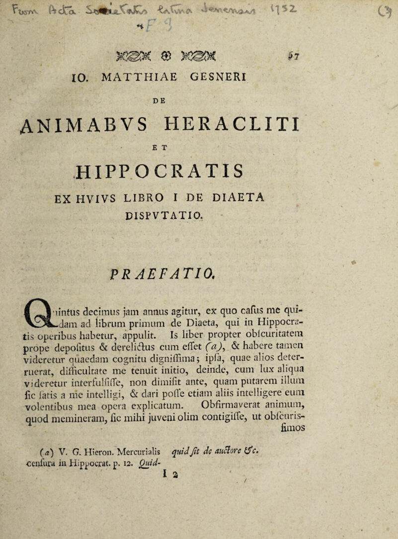 FIktpa f^cfca. QfSxfr ts • >\'>2* ** §7 10. MATTHIAE GESNERI DE ANIMABVS HERACLITI E T HIPPOCRATIS EX HVIVS LIBRO I DE DIAETA DISPVTATIQ. PRAEFATIO. Quintus decimus jam annus agitur, ex quo cafus me qui¬ ddam ad librum primum de Diaeta, qui iu Hippocra¬ tis operibus habetur, appulit. Is liber propter obi diritatem prope depolitus & derelidus cum elfet faj, & habere tamen videretur quaedam cognitu digniffima; ipfa, quae alios deter¬ ruerat, difficultate me tenuit initio, deinde, cum lux aliqua videretur interfulliffe, non dimifit ante, quam putarem illum fic fatis a me intelligi, & dari polle etiam aliis intelligere eum volentibus mea opera explicatum. Obfirmaverat animum, quod memineram, fic mihi juveni olim contigiffe, ut obi cur i s- limos (a) V. G. Hieron. Mercurialis quid Jit de auctore f$c. cenfura in Hippocrat. p. 12. Quid- l a