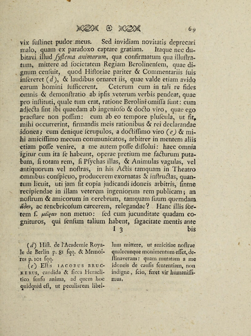 vix fuftinet pudor meus. Sed invidiam novitatis deprecari malo, quam ex paradoxo captare gratiam. Itaque nec du¬ bitavi illud fyftema animarum, qua confirmatum qua illuftra- tum, mittere ad focietatem Regiam Berolinenlem, quae di¬ gnum cenfuit, qued Hifioriae pariter & Commentariis luis infereret (rf), & laudibus ornaret iis, quae valde etiam avido earum homini lufficerent* Ceterum cum in tali re fides omnis & demonfiratio ab ipfis veterum verbis pendeat, quae pro inffituti, quale tum erat, ratione Berolini omifla liint: cum adjeda fint ibi quaedam ab ingeniolo & dodo viro, quae ego praefiare non poffim: cum ab eo tempore plufcula, ut fit9 mihi occurrerint, firmandis meis rationibus & rei declarandae idonea; cum denique Icrupulos, a dodifiimo viro (ej & mi¬ hi amiciffimo mecum communicatos, arbitrer in mentem aliis etiam pofie venire, a me autem poffe diflolui; haec omnia igitur cum ita le habeant, operae pretium me fadurum puta¬ bam, fi totam rem, fi Pfychas illas, & Animulas vagulas, vel antiquorum vel nofiras, in his Adis tamquam in Theatro omnibus confpicuo, producerem exornatas & infirudas, quan¬ tum licuit, uti jam fit copia judicandi idoneis arbitris, fintne recipiendae in illam veterem ingeniorum rem publicam; an noftrum & amicorum in cerebrum, tamquam fuum quemdam. ac tenebricolum carcerem, relegandae? Hanc illis for¬ tem f. fjiciqccv non metuo: fed cum jucunditate quadam co¬ gnituros, qui fenfum talium habent, fagacitate mentis ante I 3 bis {d) Hifi. de 1’Academie Roya- le de Berliu p. gi fqq. <5c Mcnioi- res p. 101 fqq. (?) Efiis IACOEUS ERUC¬ IS e rus, candida & ficca Heracli- tico fenfu anima, ad quem hoc quidquid efi, ut peculiarem libel¬ lum mittere, ut amicitiae nofirae qualecunque mollimentum efiet, de- fiinaveram: quam mutatam a me idoneis de caulis fententiam, non indigne, fcio, feret vir hiimaniffi- mus,