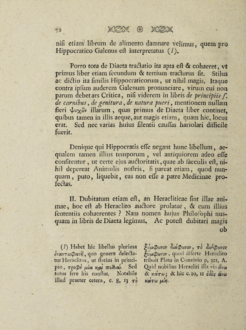 nifi etiam' librum de alimento damnare velimus, quem pro Hippocratico Galenus eft interpretatus (/). Porro tota de Diaeta traftatio ita apta eft & cohaeret, vfc primus liber etiam fecundum & tertium trafturus fit. Stilus ac di&io ita fimilis Hippocraticorum, ut nihil magis. Itaque contra ipfum auderem Galenum pronunciare, virum cui non parum debet ars Critica, nifi viderem in libris de principiis f. de carnibus, de genitura, de natura pueri, mentionem nullam fieri illarum , quas primus de Diaeta liber continet, quibus tamen in illis aeque,aut magis etiam, quam hic, locus erat. Sed nec varias huius filentii cauftas hariolari difficile fuerit. Denique qui Hippocratis efle negant hunc libellum, ae¬ qualem tamen illius temporum , vel antiquiorem adeo efife confitentur, ut certe ejus auftoritatis,quae ab faeculis eft, ni¬ hil depereat Animulis nofiris, fi pareat etiam, quod nun¬ quam , puto, liquebit, eas non effe a patre Medicinae pro- fe&as. II. Dubitatum etiam eft, an Heracliticae fint illae ani¬ mae, hoc eft ab Heraclito aucfore prolatae, & cum illius fententiis cohaerentes ? Nam nomen hujus Philoffiphi nus¬ quam in libris de Diaeta, legimus. Ac poteft dubitari magis ob / ' ■ •. (/) Habet hic libellus plurima ivuvTiotpccvYi, quo genere delecfta- - turHeraclitus, ut ftatim in princi¬ pio , rqo(pv jxloc y&j 7ro^Uj' Sed totus fere his confiat. Notabile illud praeter cetera, c. 8, 13 ro mtyccvov hutyrcvov, ro iiic/Qwov £vtA(poovov , quod di ferte Heraclito tribuit Plato in Convivio p. 321, A. Quid nobilius Heracliti illa via clvco & Ko&TMy & hic c. 10, 11 Jdos’ olvoo Kctroo