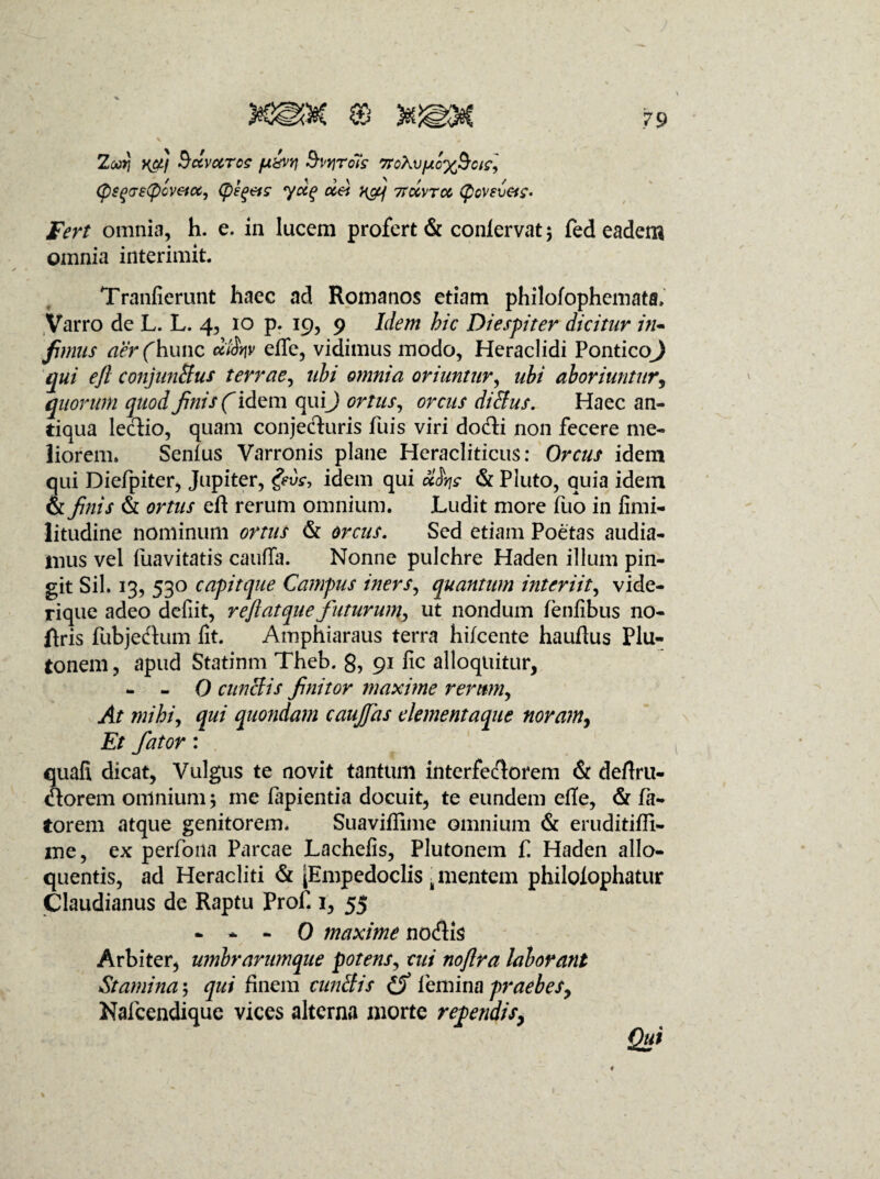 Zoori yfj Sccvctrce [x&vri Bvrirols 7to\vfjio%§cte] (psqostycvenx, (pEQ&s ydg dei ncy 7tccvtcc (pcvev&c. Fert omnia, h. e. in lucem profert & conlervat \ fed eadem omnia interimit. Tranfierunt haec ad Romanos etiam philofophemata, Varro de L. L. 4, 10 p. 19, 9 Idem bic Diespiter dicitur in¬ fimus aer(hunc difav efife, vidimus modo, Heraclidi PonticoJ qui ejl conjunftus terrae, ubi omnia oriuntur, ubi aboriuntur, quorum quod finis (idem quij ortus, orcus didlus. Haec an¬ tiqua lectio, quam conjecturis fuis viri dodti non fecere me¬ liorem. Senius Varronis plane Heracliticus: Orcus idem qui Diefpiter, Jupiter, geirc, idem qui ccSyjs & Pluto, quia idem & finis & ortus eit rerum omnium. Ludit more fuo in fimi- litudine nominum ortus & orcus. Sed etiam Poetas audia¬ mus vel iiiavitatis caufTa. Nonne pulchre Haden illum pin¬ git Sil. 13, 530 capitque Campus iners, quantum interiit, vide- rique adeo defiit, reftatque futurum^ ut nondum fenfibus no- ftris fubjedtum fit. Amphiaraus terra hifcente hauftus Plu¬ tonem, apud Statinm Theb. 8, 91 fic alloquitur, - - 0 cunelis finitor maxime rerum, At mihi, qui quondam caufjas elementaque noram, Et fator: quafi dicat. Vulgus te novit tantum interfectorem & deftru- <!torem omnium $ me lapientia docuit, te eundem efie, & Pa¬ torem atque genitorem. Suaviflime omnium & eruditifii- me, ex perfoiia Parcae Lachefis, Plutonem f. Haden allo- quentis, ad Heracliti & [Empedoclis k mentem philoiophatur Claudianus de Raptu Prof. 1, 55 - — — 0 maxime nodtis Arbiter, umbrarumque potens, cui noftra laborant Stamina 5 qui finem eundi is femina praebes, Nafcendique vices alterna morte rependisy Qui ' - < * \ ' %  . s.