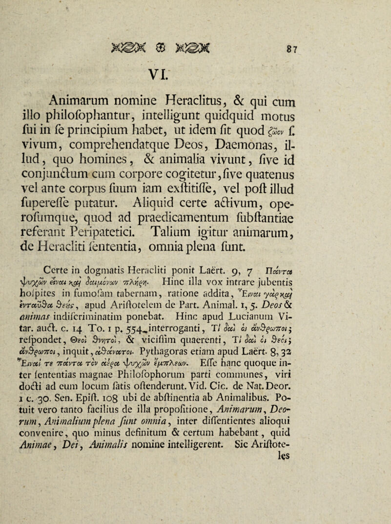 VI. Animarum nomine Heraclitus, & qui cum illo philofophantur, intelligunt quidquid motus fui in fe principium habet, ut idem fit quod f. vivum, comprehendatque Deos, Daemonas, il¬ lud , quo homines, & animalia vivunt, five id conjungium cum corpore cogitetur, five quatenus vel ante corpus fuum iam exftitifle, vel poli illud fuperefle putatur. Aliquid certe aftivum, ope- rofumque, quod ad praedicamentum fubftantiae referant Peripatetici. Talium igitur animarum, de Heracliti lententia, omnia plena funt. Certe in dogmatis Heracliti ponit Laert. 9, 7 etvcu ScufjLomv Hinc illa vox intrare jubentis hoipites in fumofam tabernam, ratione addita, yEivct{ evrctvSa apud Arifiotelem de Part. Animal. 1,5. Deos&c. animas indiferiminatim ponebat. Hinc apud JLucianum Vi- tar. audi. c. 14 To. 1 p4 554^,interroganti, T/ Scc) gj <%v§$u7toi'y reipondet, <&m &wjrot, & vicifiim quaerenti, Tl $cc) U &ecr9 &vb%u7toi, inquit,dSccvccroi- Pythagoras etiam apud Laert. 8, 32 ^Eivocl rs 7Tocvra rev dfyct i'fx7rXsoov. Effe hanc quoque in¬ ter (ententias magnae Philofophorum parti communes, viri docti ad eum locum fatis oftenderunt. Vid. Cic. de Nat.Deor. 1 c. 30. Sen. Epift. 108 ubi de abftinentia ab Animalibus. Po¬ tuit vero tanto facilius de illa propofitione, Animarum, Deo¬ rum, Animalium plena funt omnia, inter difientientes alioqui convenire, quo minus definitum & certum habebant, quid Animae, Dei y Animalis nomine intelligerent. Sic Arifiote- l$s