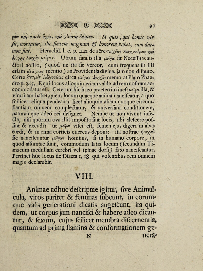 f&y xfj rif*r,v H&j ylverotf Sdipuv. Si quis, qui bonus vir /it, moriatur, ille fortem magnam honorem habet, cum dae- mon fiat. Heraclid. 1. c. p. 442 de aere^%cw 7ru%vT^ug $ivy$a Kct%ov [xolgccc- Utrum fatalis illa fjiot^cc fit Neceffitas au- dori noftro, (quod ne ita fit vereor, cum frequens fit illi etiam dvccyniic mentio) an Providentia divina, jam non difputo. Certe Seo-pcv ’aSfctz&ctc circa [xolqocs \{/u%£v memorat Plato Phae¬ dro p. 345, E qui locus alioquin etiam valde ad rem noftram ac¬ commodatus eft. Ceterum hic in eo praelertim ineft /xol^oc illa, & vim (uam habet,quem locum quaeque anima nancificatur,a quo fcilicet reliqua pendeant; licet alioquin aliam quoque circum- fiantiam omnem compledatur, & univerfam conditionem, naturamque adeo rei defignet Nempe ut non vivunt infe- da, nifi quorum ova illis impolita fint locis, ubi alefcere pof- fint & excudi; ut ^oe, vifci eft, femen ejus digeri in alvo turdi, & in rima corticis quercus deponi: ita nofirae ^v%od fic nancilcuntur fjioi^uv hominis, fi in humano corpore, in quod afliimtae funt, commodum latis locum (fecundum Ti¬ maeum medullam cerebri vel Ipinae dorfi) fato nancilcantur. Pertinet huc locus de Diaeta 1,18 qui volentibus rem omnem magis declarabit VIII. Animae adhuc defcriptae igitur, five Animal- cula, viros pariter & feminas fubeunt, in eorum- que vafis generationi dicatis augefcunt, ita qui¬ dem, ut corpus jam nancifci & habere adeo dican¬ tur, & fexum, cujus fcilicet membra difcernentia, quantum ad prima flamina & conformationem ge- - ' n nera-