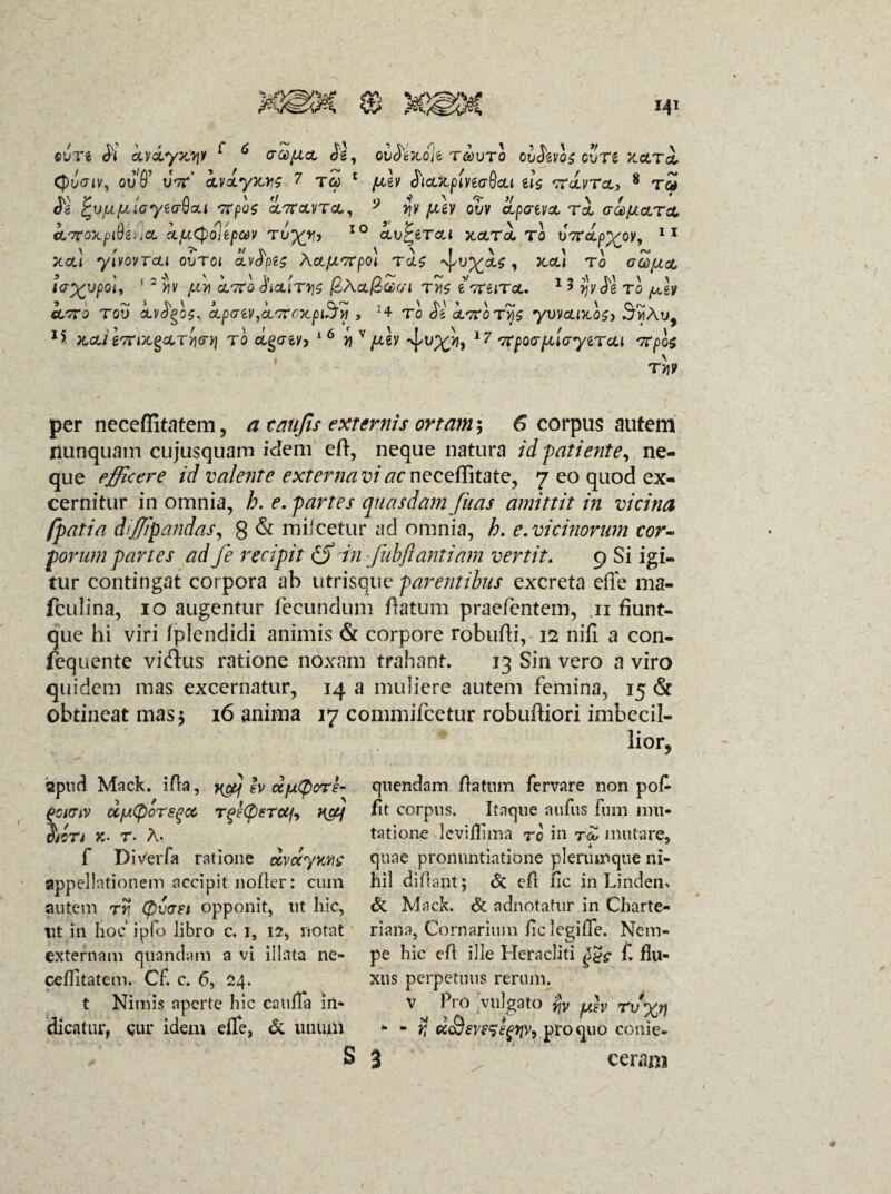 ovn <K iydyjojy f * (rapio, ov$tlo% tgovto ov&vos guT£ xctTcl (puviv, ov'6’ uV kvxyws 7 tcc 1 pilv <hcLXpiviaQcLi e!$ 'rrdvToi, 8 t<£ <5g jrvflfllayUrQcU 'TTpOZ CL7TCUITCL, V q V JUtV OVV CLpGiVCt TO, GCCpLctTcL cLTroxpiSe^cL ijuCpolepav ru%y, IO clvPztcli xolto. to u7T(tp%oy, 11 xcc! yivovTcti ovtoi aivtyis XoLfxvrpo) TcU , Jtcc! to gZ/io, IG^VpOl, 1 2 Y)V fJLV\ cLTtQ choUTIjS /2Act/3£r/l T>1S IGtilTcJL. 1 3 yjv $1 TO fjih «/tto tou oivogos, apaiViCLG?cx.piJyi , Tc de cC7Toyvvouxo$> .jmAu, ** X,<&/ iTtlx^cLTY}Gt] TO CLQGtV-, i6 j) V/^ev *7 7CpQG pilGyiTO.1 Ttpli \ TV\9 per neceffitatem, a caufis externis ortam*-, 6 corpus autem nunquam cujusquam idem eft, neque natura id -patiente, ne¬ que efficere id valente externa vi ac neceffitate, 7 eo quod ex¬ cernitur in omnia, h. e. partes quasdam fitas amittit in vicina fpatia porum tur cc fculina, 10 augentur fecundum flatum praefentem, 11 fiunt- que hi viri fplendidi animis & corpore robufli, 12 nifi a con- fequente viflus ratione noxam trahant. 13 Sin vero a viro quidem mas excernatur, 14 a muliere autem femina, 15 & obtineat mas 5 16 anima 17 commifcetur robuffiori imbecil¬ lior. dijjipandas, 8 & mucetur ad omnia, h. e. vicinorum cor- partes ad fe recipit (S in fnbflantiam vertit. 9 Si igi- ntingat corpora ab utrisque parentibus excreta effe ma- «apud Mack. ifta, yffip h ocjjlQots- fiCMTiv dfJ.Cporsqoo TgeCpeTUfa H&f §iin k- T- A* f Diverfa ratione ccvdyMC appellationem accipit nofter: cum autem rr, (pvast opponit, ut hic, Ut in hoc ipfo libro c. 1, 12, notat externam quanclam a vi illata ne- ceffttatem. Cf. c. 6, 24. t Nimis aperte hic catifla in¬ dicatur, cur idem efle, & iinuni s qtiendam flatum fervare non pof /it corpus. Itaque aufus fum mu¬ tatione lcviflima to in t<H mutare, ^ L * quae pronuntiatione plerumque ni¬ hil di flant 5 & eft fic in Lindem & Mack. & adnotatur in Charte- riaria, Cornarium /ic legi/Te. Nem¬ pe hic eft ille Heracliti f. flu¬ xus perpetuus rerum. v Pro /vulgato jjv p}v rvyj) - - r, «Ssve^s^v, pro quo conie- 3 ceram >