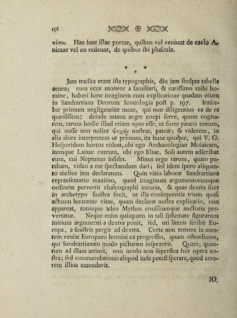 ro7toi. Hae funt illae portae, quibus vel veniunt de caelo A* nimae vel eo redeunt, de quibus ibi plufeula. * Jam tradita erant ifia typographis, diu jam fculpta tabella aenea; cum ecce moneor a familiari, & cariffimo mihi ho¬ mine, haberi hanc imaginem cum explicatione quadam etiam in Sandrartiana Deorum Iconologia poft p. 197. Irafce- fcar primum negligentiae meae, qui non diligentius ea de re quaefiflem: . deinde minus aegre coepi ferre, quum cogita¬ rem, rarum hodie illud etiam opus effe, ut forte paucis eorum, qui noffe non nolint nofiras, pateat; & viderem, in alia abire interpretem ut primum, ita hunc quoque, qui V. G. Heiperidum hortos videat, ubi ego Archaeologian Moiaicam, itemque Lunae currum, ubi ego Eliae, Soli autem adfcribafc cum, cui Neptunus infidet. Minus ergo rarum, quam pu¬ tabam, video a me fpe&aculum dari; fed idem fpero aliquan¬ to melius jam declaratum. Quin vitio laborat Sandrartiana repraefentatio maximo, quod imaginum argumentorumque ordinem pervertit chalcographi incuria, & quae dextra funt in archetypo finiftra fecit, ut illa confequentia trium quali a&uum humanae vitae, quam declarat nofira explicatio, non appareat, totusque adeo Mythos confiliumque audoris per¬ vertatur. Neque enim quisquam in tali fyffemate figurarum initium argumenti a dextra ponit, fed, uti literis fcribit Eu¬ ropa , a finiftris pergit ad dextra. Certe non temere in men¬ tem veniat Europaeo homini ea progreffio, quam offendimus, qui Sandrartianam modo picturam infpexerit. Quare, quan¬ tum ad illam attinet, non modo non Fuperflua fuit opera 110- ffra; fed commendationisaliquid inde potdffperare, quod erro¬ rem illius emendavit. IO,