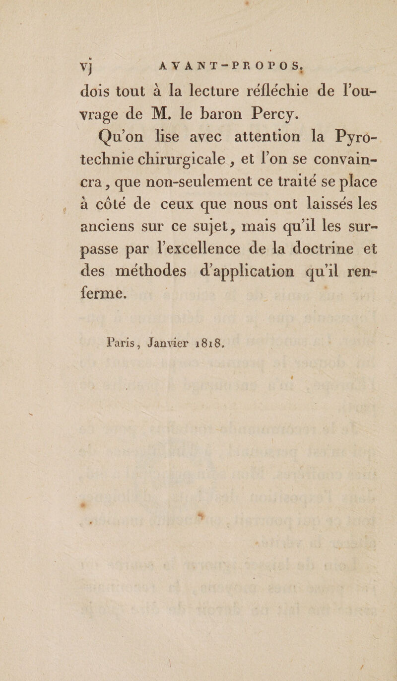 dois tout à la lecture réfléchie de Fou- vrage de M. le baron Percy. Qu’on lise avec attention la Pyro¬ technie chirurgicale, et Fon se convain¬ cra , que non-seulement ce traité se place à côté de ceux que nous ont laissés les anciens sur ce sujet, mais qu'il les sur¬ passe par l'excellence de la doctrine et des méthodes d'application qu’il ren¬ ferme. Paris, Janvier 1818. I /