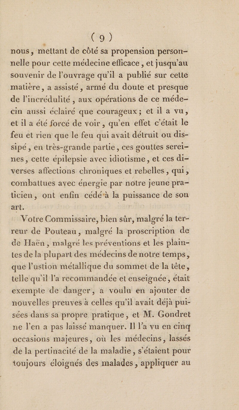 nous, mettant de côté sa propension person¬ nelle pour cette médecine efficace , et jusqu’au souvenir de l’ouvrage qu’il a publié sur cette matière, a assisté, armé du doute et presque de l’incrédulité , aux opérations de ce méde¬ cin aussi éclairé que courageux ; et il a vu, et il a été forcé de voir, qu’en effet c’était le feu et rien que le feu qui avait détruit ou dis¬ sipé, en très-grande partie, ces gouttes serei¬ nes, cette épilepsie avec idiotisme, et ces di¬ verses affections chroniques et rebelles, qui, combattues avec énergie par notre jeune pra¬ ticien, ont enfin cédé à la puissance de son art. Votre Commissaire, bien sûr, malgré la ter¬ reur de Pouteau, malgré la proscription de de Haën, malgré les préventions et les plain¬ tes de la plupart des médecins de notre temps, que bastion métallique du sommet de la tête, telle qu’il l’a recommandée et enseignée, était exempte de danger, a voulu en ajouter de nouvelles preuves à celles qu’il avait déjà pui¬ sées dans sa propre pratique, et M. Gondret ne l’en a pas laissé manquer. Il l’a vu en cinq occasions majeures, où les médecins, lassés de la pertinacité de la maladie, s’étaient pour toujours éloignés des malades, appliquer au