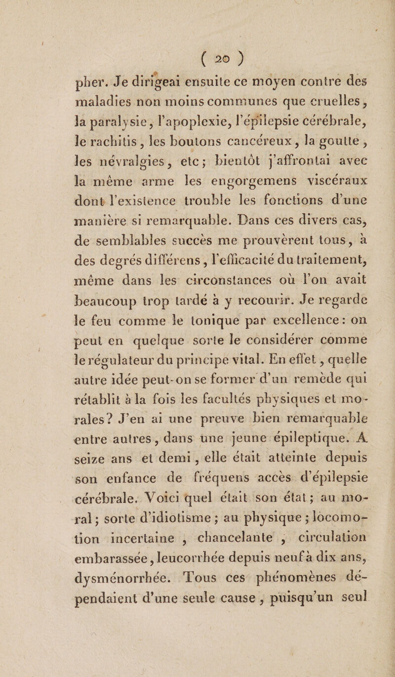 plier. Je dirigeai ensuite ce moyen contre des maladies non moins communes que cruelles , la paralysie, l’apoplexie, l’épilepsie cérébrale, le rachitis , les boulons cancéreux, la goutte , les névralgies, etc; bientôt j’affrontai avec la même arme les engorgemens viscéraux dont l’existence trouble les fonctions d’une manière si remarquable. Dans ces divers cas, de semblables succès me prouvèrent tous, à des degrés différens , l’efficacité du traitement, même dans les circonstances où l’on avait beaucoup trop tardé à y recourir. Je regarde le feu comme le tonique par excellence: on peut en quelque sorte le considérer comme le régulateur du principe vital. En effet, quelle autre idée peut-on se former d’un remède qui rétablit à la fois les facultés physiques et mo¬ rales? J’en ai une preuve bien remarquable entre autres, dans une jeune épileptique. A seize ans et demi , elle était atteinte depuis son enfance de fréquens accès d’épilepsie cérébrale. Voici quel était son état; au mo¬ ral ; sorte d’idiotisme ; au physique ; locomo¬ tion incertaine , chancelante , circulation embarassée, leucorrhée depuis neuf à dix ans, dysménorrhée. Tous ces phénomènes dé¬ pendaient d’une seule cause , puisqu’un seul