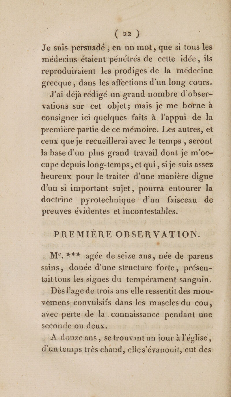 1 ( 22 ) Je suis persuadé , en un mot, que si tous les médecins étaient pénétrés de cette idée, ils reproduiraient les prodiges de la médecine grecque, dans les affections d’un long cours. J’ai déjà rédigé un grand nombre d’obser¬ vations sur cet objet; mais je me borne à consigner ici quelques faits à l’appui de la première partie de ce mémoire. Les autres, et ceux que je recueillerai avec le temps , seront la base d’un plus grand travail dont je m’oc¬ cupe depuis long-temps, et qui, si je suis assez heureux pour le traiter d’une manière digne d’un si important sujet, pourra entourer la doctrine pyrotechnique d’un faisceau de preuves évidentes et incontestables. PREMIÈRE OBSERVATION. Mc. *** âgée de seize ans, née de parens sains, douée d’une structure forte, présen¬ tait tous les signes du tempérament sanguin. Dèsi’agede trois ans elle ressentit des mou* vemens convulsifs dans les muscles du cou, avec perte de la connaissance pendant une seconde ou deux. A douze ans, se trouvant un jour à l’église, d’un temps très chaud, elle s’évanouit, eut des