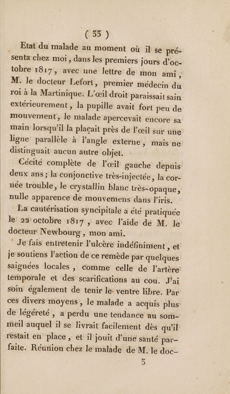 Etat du malade au moment où il se pré¬ senta chez moi, dans les premiers jours d’oc¬ tobre 1817, avec une lettre de mon ami, M. le docteur Lefort, premier médecin dû roi à la Martinique. L’œil droit paraissait sain extérieurement, la pupille avait fort peu de mouvement, le malade apercevait encore sa main lorsqu’il la plaçait près de l’œil sur une ligne parallèle a 1 angle externe, mais ne distinguait aucun autre objet. Cécité complète de l’œil gauche depuis deux ans; la conjonctive très-injectée, la cor¬ née trouble, le cristallin blanc très-opaque, nulle apparence de mouvemens dans l’iris. La cautérisation syncipitale a été pratiquée le 22 octobre 1817 , avec l’aide de M. le docteur Newbourg , mon ami. Je fais entretenir 1 ulcère indéfiniment, et je soutiens l’action de ce remède par quelques saignées locales , comme celle de l’artère temporale et des scarifications au cou. J’ai soin également de tenir le ventre libre. Par ces divers moyens, le malade a acquis plus de legerete , a perdu une tendance au som¬ meil auquel il se livrait facilement dès qu’il restait en place , et il jouit d’une santé par¬ faite. Re'uùion chez le malade de M. le doc- 3