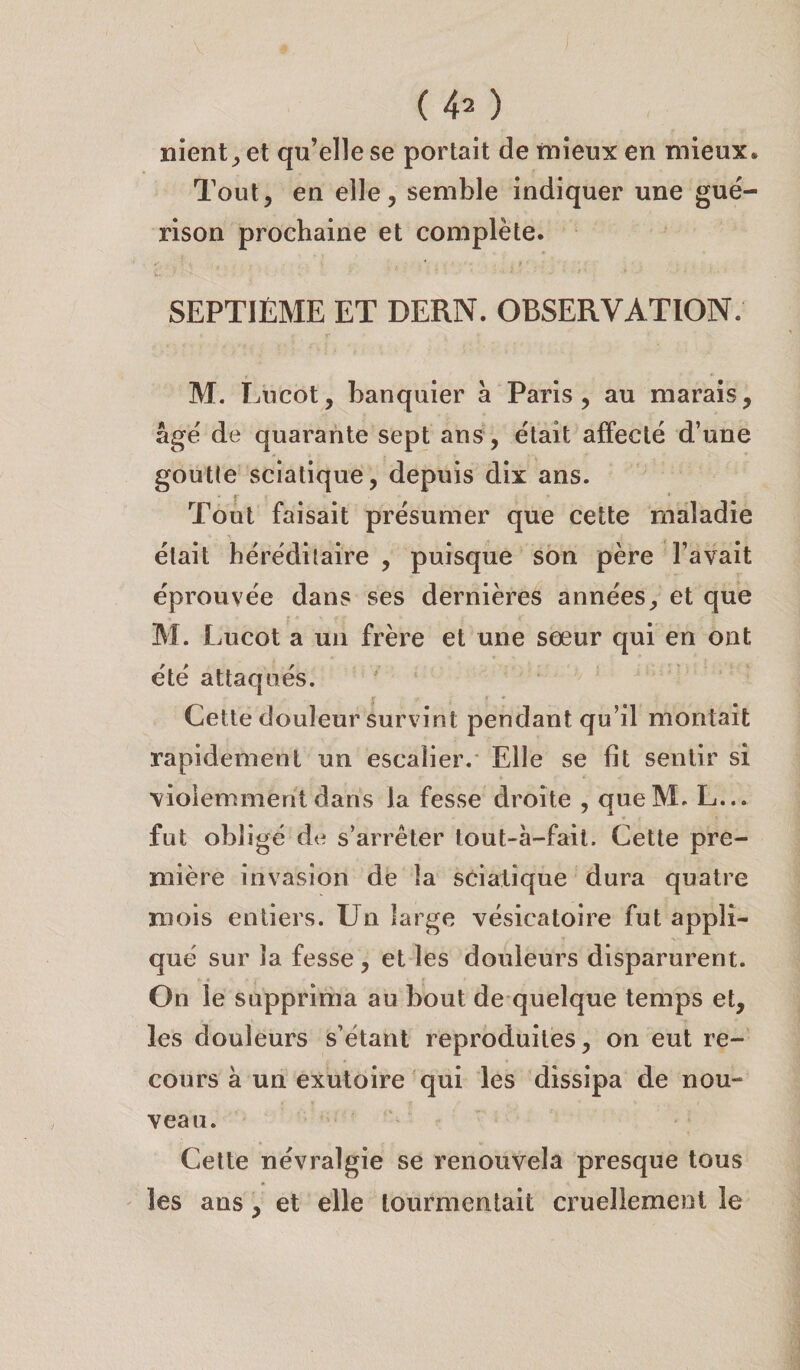 nient; et qu’elle se portait de mieux en mieux* Tout, en elle, semble indiquer une gué¬ rison prochaine et complète. SEPTIÈME ET DERN. OBSERVATION; M. Lucot, banquier à Paris , au marais, âgé de quarante sept ans, était affecté d’une goutle sciatique, depuis dix ans. Tout faisait présumer que cette maladie était héréditaire , puisque son père l’avait éprouvée dans ses dernières années, et que M. Lucot a un frère et une sœur qui en ont été attaqués. r - f * Cette douleur survint pendant qu’il montait rapidement un escalier. Elle se fit sentir si violemment dans la fesse droite , queM. L... fut obligé de s’arrêter tout-à-faii. Cette pre¬ mière invasion de la sciatique dura quatre mois entiers. Un large vésicatoire fut appli¬ qué sur la fesse, et les douleurs disparurent. On le supprima au bout de quelque temps et, les douleurs s’étant reproduites, on eut re¬ cours à un exutoire qui les dissipa de nou¬ veau. Cette névralgie se renouvela presque tous les ans, et elle tourmentait cruellement le