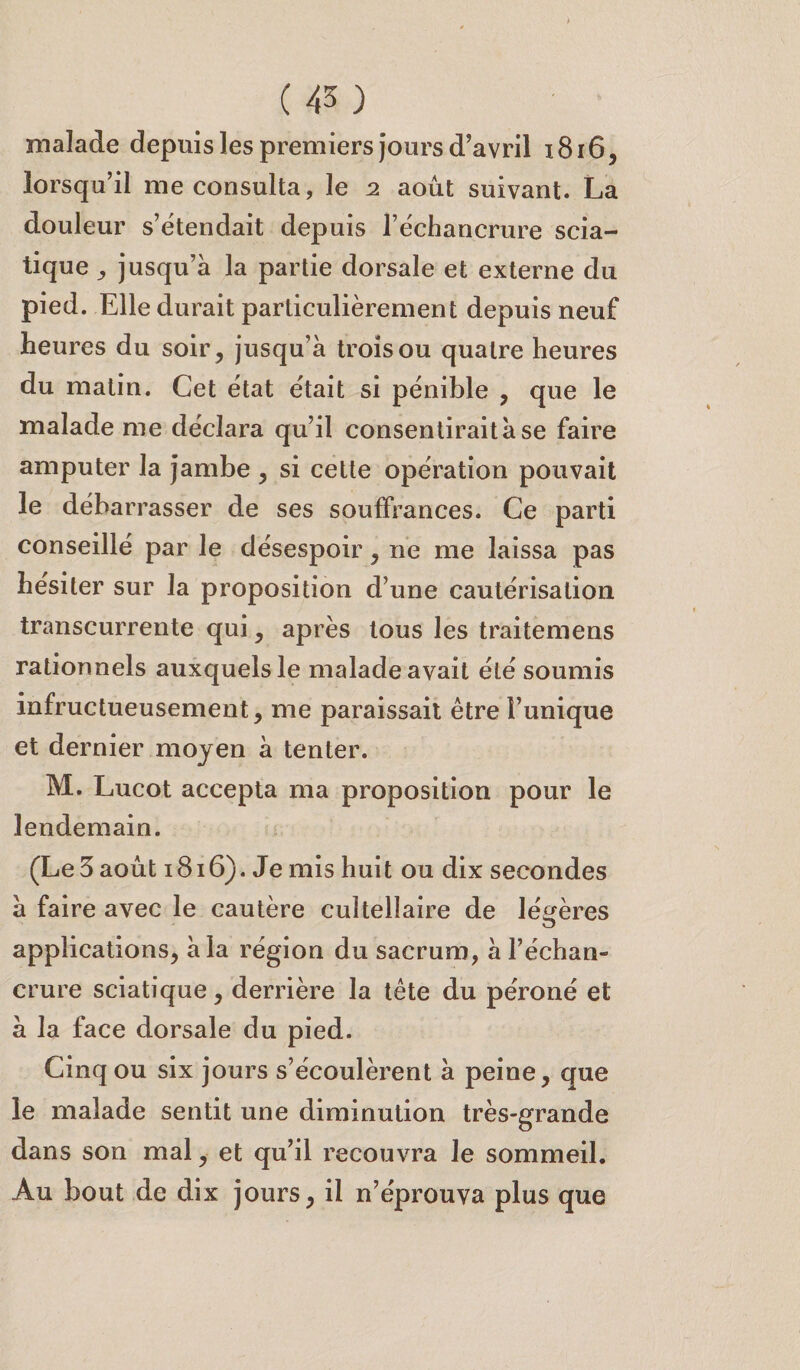 malade depuis les premiers jours d’avril 1816, lorsqu’il me consulta, le 2 août suivant. La douleur s’étendait depuis l’échancrure scia¬ tique ^ jusqu’à la partie dorsale et externe du pied. Elle durait particulièrement depuis neuf heures du soir, jusqu’à trois ou quatre heures du matin. Cet état était si pénible , que le malade me déclara qu’il consentirait à se faire amputer la jambe , si cette opération pouvait le débarrasser de ses souffrances. Ce parti conseillé par le désespoir, ne me laissa pas hésiter sur la proposition d’une cautérisation transcurrente qui, après tous les traitemens rationnels auxquels le malade avait été soumis infructueusement, me paraissait être l’unique et dernier moyen à tenter. M. Lucot accepta ma proposition pour le lendemain. (Le 3 août 1816). Je mis huit ou dix secondes à faire avec le cautère cuîtellaire de légères applications, à la région du sacrum, à l’échan¬ crure sciatique, derrière la tête du péroné et à la face dorsale du pied. Cinq ou six jours s’écoulèrent à peine, que le malade sentit une diminution très-grande dans son mal, et qu’il recouvra le sommeil. Au bout de dix jours, il n’éprouva plus que