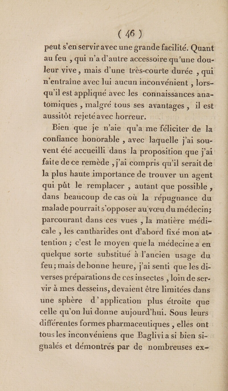 peut s’en servir avec une grande facilite'. Quant au feu , qui n’a d’autre accessoire qu’une dou¬ leur vive, mais d’une très-courte durée , qui n’entraine avec lui aucun inconvénient , lors¬ qu’il est appliqué avec les connaissances ana¬ tomiques , malgré tous ses avantages , il est aussitôt rejeté avec horreur. Bien que je n’aie qu’a me féliciter de la confiance honorable , avec laquelle j’ai sou¬ vent été accueilli dans la proposition que j’ai faite de ce remede , j’ai compris qu’il serait de la plus haute importance de trouver un agent qui pût le remplacer , autant que possible , dans beaucoup de cas où la répugnance du malade pourrait s’opposer au vœu du médecin; parcourant dans ces vues , la matière médi¬ cale , les cantharides ont d’abord fixé mon at¬ tention ; c’est le moyen que la médecine a en quelque sorte substitué a l’ancien usage du feu ; mais debonne heure, j’ai senti que les di¬ verses préparations de ces insectes , loin de ser¬ vir a mes desseins, devaient être limitées dans une sphère d’application plus étroite que celle qu’on lui donne aujourd’hui. Sous leurs différentes formes pharmaceutiques , elles ont tous les inconvéniens que Bagliviasi bien si¬ gnalés et démontrés par de nombreuses ex-