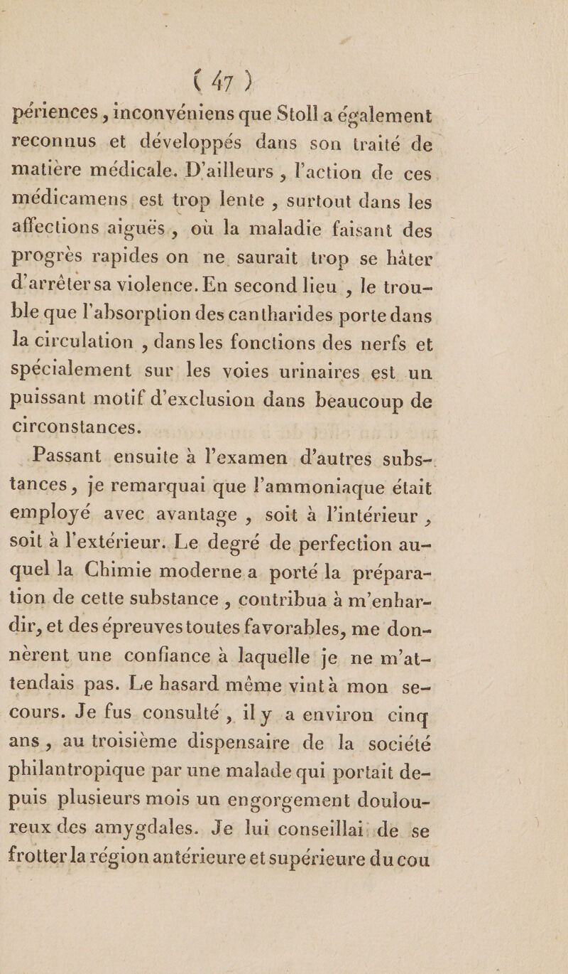 ( 4-7 ) périences, inconvéniens que Stoll a egalement reconnus et développés dans son traité de matière médicale. D’ailleurs , l’action de ces médicamens est trop lente , surtout dans les affections aigues , où la maladie faisant des progrès rapides on ne saurait trop se hâter d’arrêter sa violence. En second lieu , le trou¬ ble que F absorption des cantharides porte dans la circulation , dans les fonctions des nerfs et spécialement sur les voies urinaires est un puissant motif d’exclusion dans beaucoup de circonstances. Passant ensuite a l’examen d’autres subs¬ tances , je remarquai que l’ammoniaque était employé avec avantage , soit à l’intérieur , soit a l’extérieur. Le degré de perfection au¬ quel la Chimie moderne a porté la prépara¬ tion de cette substance , contribua a m’enhar¬ dir, et des épreuves toutes favorables, me don¬ nèrent une confiance a laquelle je ne m’at¬ tendais pas. Le hasard même vint à mon se¬ cours. Je fus consulté , il y a environ cinq ans , au troisième dispensaire de la société philantropique par une malade qui portait de¬ puis plusieurs mois un engorgement doulou¬ reux des amygdales. Je lui conseillai de se frotter la région antérieure et supérieure du cou