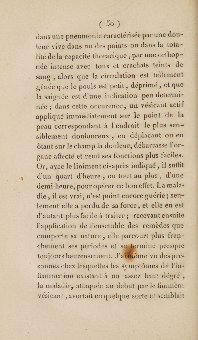 dans mie pneumonie caractérisée par une dou¬ leur vive dans un des points ou dans la tota¬ lité de la capacité thoracique , par une ortbop- née intense avec toux et crachats teints de sang , alors que la circulation est tellement gênée que le pouls est petit, déprimé, et que la saignée est d’une indication peu détermi¬ née ; dans celte occurence, un vésicant actif appliqué immédiatement sur le point de la peau correspondant à l’endroit le plus sen¬ siblement douloureux , en déplaçant ou en ôtant sur le champ la douleur, débarrasse l’or¬ gane affecte et rend ses fonctions plus faciles. Or, avec le Uniment ci-après indiqué , il suffit d’un quart d'heure , ou tout au plus , d’une demi-heure, pour opérer ce bon effet. La mala¬ die , il est vrai, n’est point encore guérie ; seu¬ lement elle a perdu de sa force, et elle en est d’autant plus facile à traiter ; recevant ensuite l’application de l’ensemble des remèdes que comporte sa nature , elle parcourt plus fran¬ chement ses périodes et se termine presque toujours heureusement. J'ai même vu des per¬ sonnes chez lesquelles les symptômes de l’in¬ flammation existant a un assez haut degré , la maladie, attaquée au début par le liniment vésicant, avortait en quelque sorte et semblait