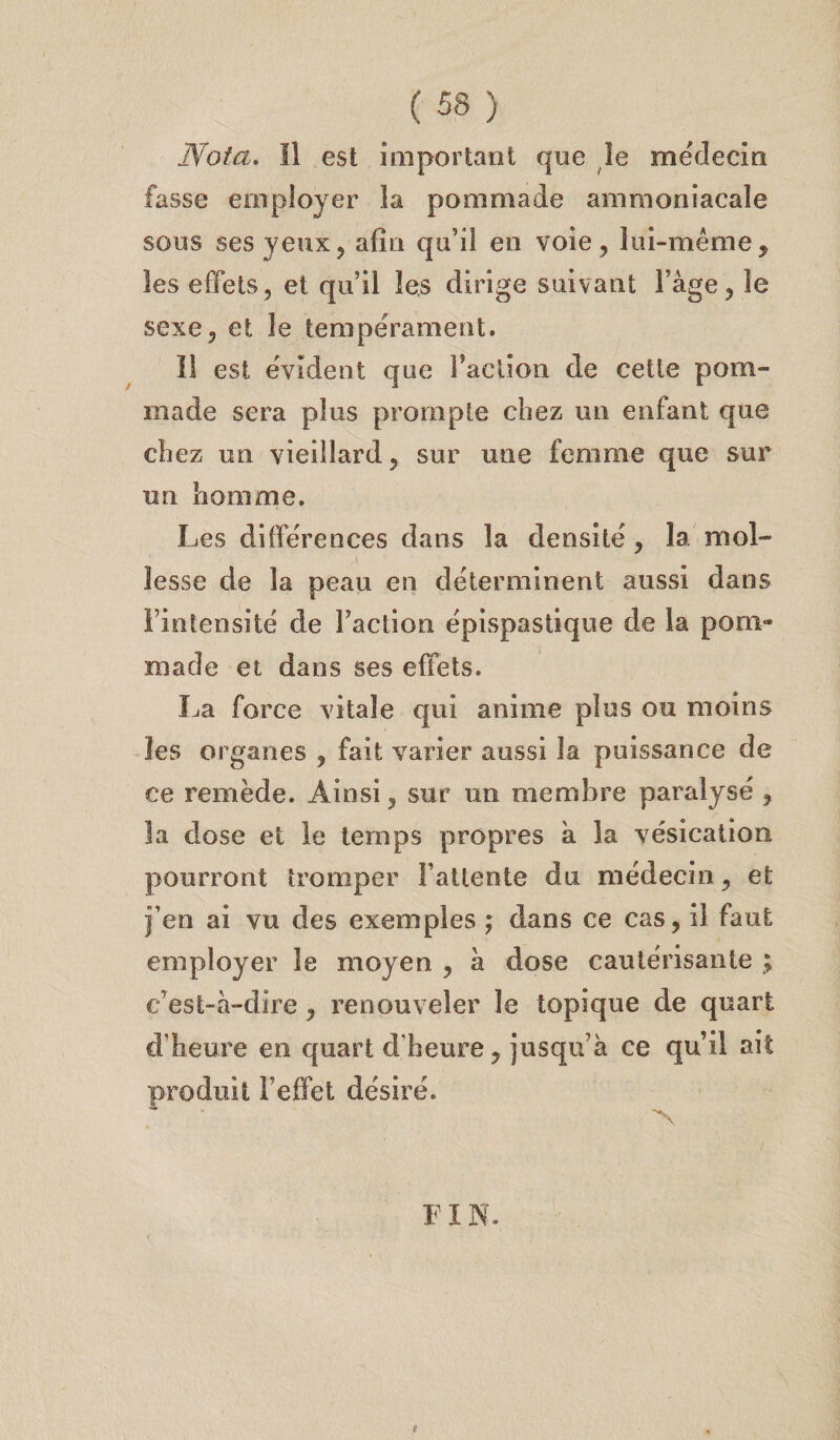 Nota. Il est important que le médecin fasse employer la pommade ammoniacale sous ses yeux? afin qu’il en voie, lui-même, les effets, et qu’il les dirige suivant l’âge, le sexe, et le tempérament. Il est évident que faction de cette pom¬ made sera plus prompte chez un enfant que chez un vieillard, sur une femme que sur un homme. Les différences dans la densité, la mol¬ lesse de la peau en déterminent aussi dans l’intensité de l’action épispastique de la pom¬ made et dans ses effets. La force vitale qui anime plus ou moins les organes , fait varier aussi la puissance de ce remède. Ainsi, sur un membre paralysé , la dose et le temps propres à la vésication pourront tromper l’attente du médecin, et j’en ai vu des exemples ; dans ce cas, il faut employer le moyen , à dose cautérisante ; c’est-à-dire , renouveler le topique de quart d’heure en quart d'heure, jusqu’à ce qu’il ait produit F effet désiré. FIN.